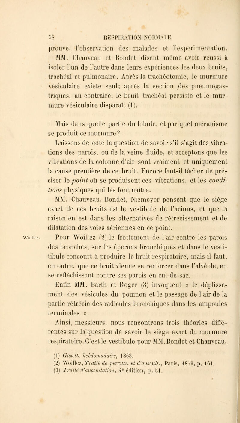 prouve, l'observation des malades et l'expérimentation. MM. Chauveau et Bondet disent môme avoir réussi à isoler l'un de l'autre dans leurs expériences les deux bruits, trachéal et pulmonaire. Après la trachéotomie, le murmure vésiculaire existe seul; après la section des pneumogas- triques, au contraire, le bruit trachéal persiste et le mur- mure vésiculaire disparaît (I). Mais dans quelle partie du lobule, et par quel mécanisme se produit ce murmure? Laissons de côté la question de savoir s'il s'agit des vibra- tions des parois, ou de la veine fluide, et acceptons que les vibrations de la colonne d'air sont vraiment et uniquement la cause première de ce bruit. Encore faut-il tâcher de pré- ciser le point où se produisent ces vibrations, et les condi- tions physiques qui les font naître. MM. Chauveau, Bondet, Niemeyer pensent que le siège exact de ces bruits est le vestibule de l'acinus, et que la raison en est dans les alternatives de rétrécissement et de dilatation des voies aériennes en ce point, woiiiez. Pour Woillez (2) le frottement de F air contre les parois des bronches, sur les éperons bronchiques et dans le vesti- tibule concourt à produire le bruit respiratoire, mais il faut, en outre, que ce bruit vienne se renforcer dans l'alvéole, en se réfléchissant contre ses parois en cul-de-sac. Enfin MM. Barth et Roger (3) invoquent « le déplisse- ment des vésicules du poumon et le passage de l'air de la partie rétrécie des radicules bronchiques dans les ampoules terminales ». Ainsi, messieurs, nous rencontrons trois théories diffé- rentes sur la'question de savoir le siège exact du murmure respiratoire. C'est le vestibule pour MM. Bondet et Chauveau, (1) Gazette hebdomadaire, 1863. (2) Woillez, Traité de perçue, et d'aascult., Paris, 1879, p. 161. (3) Traité d'auscultation, 4e édition, p. 51.