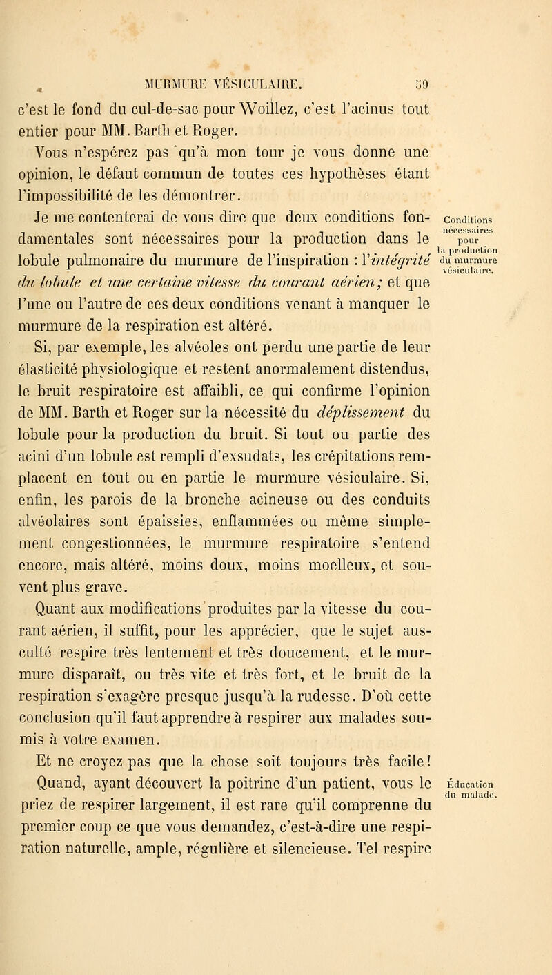 c'est le fond du cul-de-sac pour Woillez, c'est l'admis tout entier pour MM. Barth et Roger. Vous n'espérez pas qu'à mon tour je vous donne une opinion, le défaut commun de toutes ces hypothèses étant l'impossibilité de les démontrer. Je me contenterai de vous dire que deux conditions fon- conditions nécessaires damentales sont nécessaires pour la production dans le pour • il- • • ■ ■ r • i 'a production lobule pulmonaire du murmure de l'inspiration : 1 inteqnte du murmure vésioulaire. du lobule et une certaine vitesse du courant aérien; et que l'une ou l'autre de ces deux conditions venant à manquer le murmure de la respiration est altéré. Si, par exemple, les alvéoles ont perdu une partie de leur élasticité physiologique et restent anormalement distendus, le bruit respiratoire est affaibli, ce qui confirme l'opinion de MM. Barth et Roger sur la nécessité du déplissement du lobule pour la production du bruit. Si tout ou partie des acini d'un lobule est rempli d'exsudats, les crépitations rem- placent en tout ou en partie le murmure vésiculaire. Si, enfin, les parois de la bronche acineuse ou des conduits alvéolaires sont épaissies, enflammées ou même simple- ment congestionnées, le murmure respiratoire s'entend encore, mais altéré, moins doux, moins moelleux, et sou- vent plus grave. Quant aux modifications produites par la vitesse du cou- rant aérien, il suffit, pour les apprécier, que le sujet aus- culté respire très lentement et très doucement, et le mur- mure disparaît, ou très vite et très fort, et le bruit de la respiration s'exagère presque jusqu'à la rudesse. D'où cette conclusion qu'il faut apprendre à respirer aux malades sou- mis à votre examen. Et ne croyez pas que la chose soit toujours très facile! Quand, ayant découvert la poitrine d'un patient, vous le Éducation . du malade. priez de respirer largement, il est rare qu'il comprenne du premier coup ce que vous demandez, c'est-à-dire une respi- ration naturelle, ample, régulière et silencieuse. Tel respire