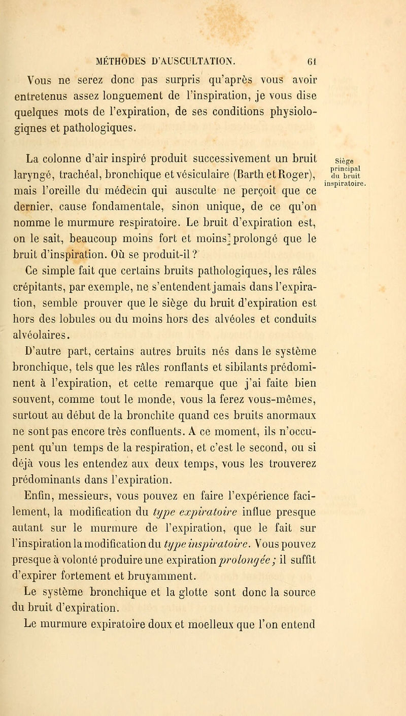 Vous ne serez donc pas surpris qu'après vous avoir entretenus assez longuement de l'inspiration, je vous dise quelques mots de l'expiration, de ses conditions physiolo- giqnes et pathologiques. La colonne d'air inspiré produit successivement un bruit siège principe du brui inspiratoire. laryngé, trachéal, bronchique et vésiculaire (Barth et Roger), dnbiuit mais l'oreille du médecin qui ausculte ne perçoit que ce dernier, cause fondamentale, sinon unique, de ce qu'on nomme le murmure respiratoire. Le bruit d'expiration est, on le sait, beaucoup moins fort et moins] prolongé que le bruit d'inspiration. Où se produit-il? Ce simple fait que certains bruits pathologiques, les râles crépitants, par exemple, ne s'entendent jamais dans l'expira- tion, semble prouver que le siège du bruit d'expiration est hors des lobules ou du moins hors des alvéoles et conduits alvéolaires. D'autre part, certains autres bruits nés dans le système bronchique, tels que les râles ronflants et sibilants prédomi- nent à l'expiration, et cette remarque que j'ai faite bien souvent, comme tout le monde, vous la ferez vous-mêmes, surtout au début de la bronchite quand ces bruits anormaux ne sont pas encore très confluents. A ce moment, ils n'occu- pent qu'un temps de la respiration, et c'est le second, ou si déjà vous les entendez aux deux temps, vous les trouverez prédominants dans l'expiration. Enfin, messieurs, vous pouvez en faire l'expérience faci- lement, la modification du type expiratoire influe presque autant sur le murmure de l'expiration, que le fait sur l'inspiration la modification du type inspiratoire. Vous pouvez presque à volonté produire une expiration prolongée; il suffit d'expirer fortement et bruyamment. Le système bronchique et la glotte sont donc la source du bruit d'expiration. Le murmure expiratoire doux et moelleux que l'on entend