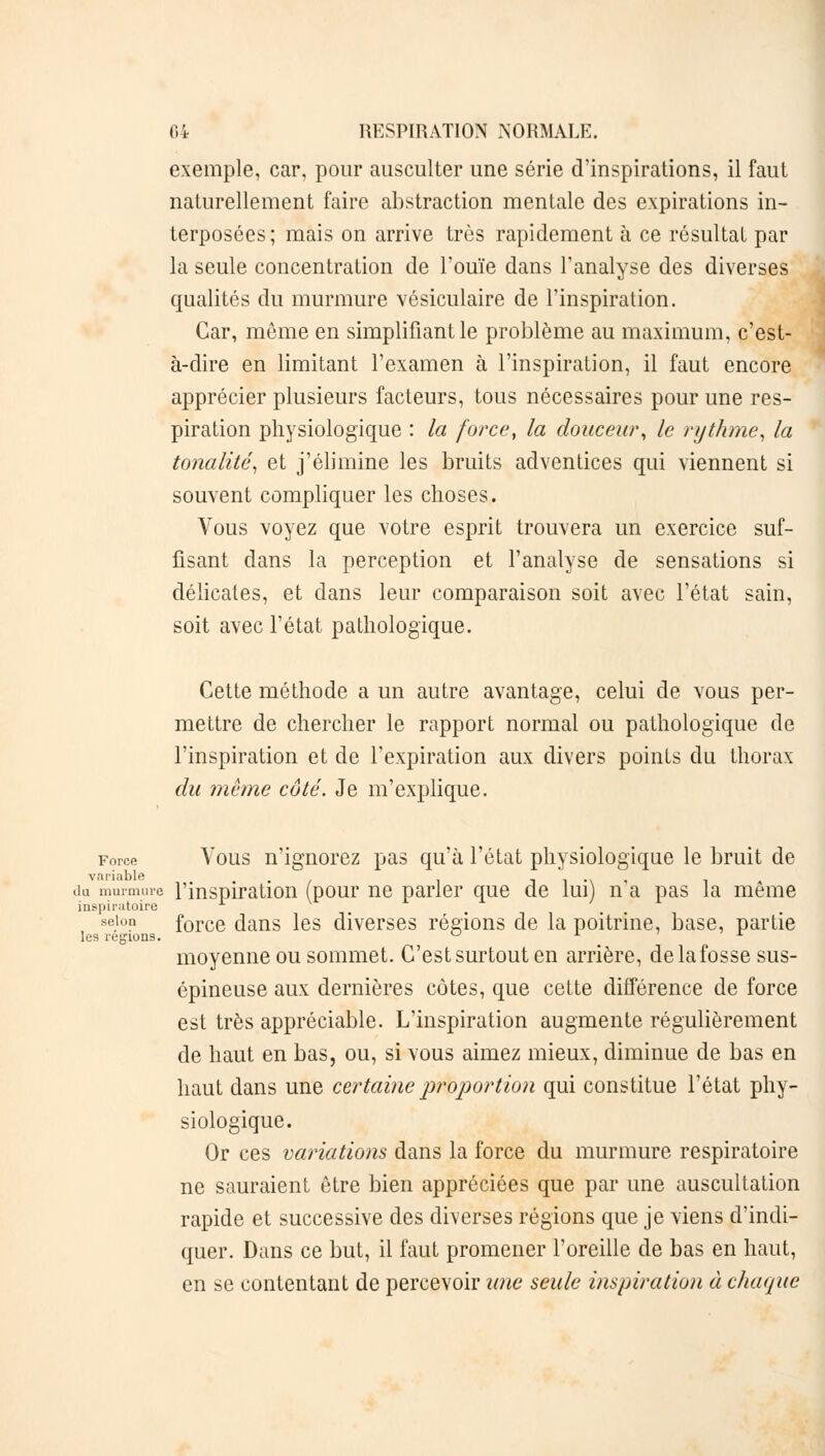 exemple, car, pour ausculter une série d'inspirations, il faut naturellement faire abstraction mentale des expirations in- terposées ; mais on arrive très rapidement à ce résultat par la seule concentration de l'ouïe dans l'analyse des diverses qualités du murmure vésiculaire de l'inspiration. Car, môme en simplifiant le problème au maximum, c'est- à-dire en limitant l'examen à l'inspiration, il faut encore apprécier plusieurs facteurs, tous nécessaires pour une res- piration physiologique : la force, la douceur, le rythme, la tonalité, et j'élimine les bruits adventices qui viennent si souvent compliquer les choses. Vous voyez que votre esprit trouvera un exercice suf- fisant dans la perception et l'analyse de sensations si délicates, et dans leur comparaison soit avec l'état sain, soit avec l'état pathologique. Cette méthode a un autre avantage, celui de vous per- mettre de chercher le rapport normal ou pathologique de l'inspiration et de l'expiration aux divers points du thorax du même côté. Je m'explique. Force Vous n'ignorez pas qu'à l'état physiologique le bruit de variable , .. du murmure l'inspiration (pour ne parler que de lui) n a pas la même inspiratoire selon force dans les diverses régions de la poitrine, base, partie les régions. u a j. moyenne ou sommet. C'est surtout en arrière, de la fosse sus- épineuse aux dernières côtes, que cette différence de force est très appréciable. L'inspiration augmente régulièrement de haut en bas, ou, si vous aimez mieux, diminue de bas en haut dans une certaine proportion qui constitue l'état phy- siologique. Or ces variations dans la force du murmure respiratoire ne sauraient être bien appréciées que par une auscultation rapide et successive des diverses régions que je viens d'indi- quer. Dans ce but, il faut promener l'oreille de bas en haut, en se contentant de percevoir une seule inspiration à chaque