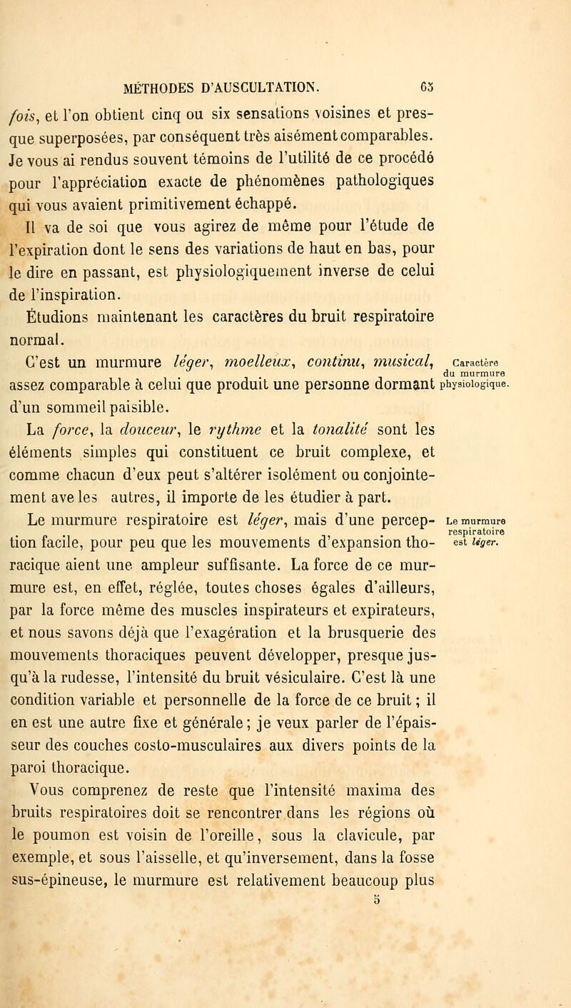 fois, et l'on obtient cinq ou six sensations voisines et pres- que superposées, par conséquent très aisément comparables. Je vous ai rendus souvent témoins de l'utilité de ce procédé pour l'appréciation exacte de phénomènes pathologiques qui vous avaient primitivement échappé. Il va de soi que vous agirez de même pour l'étude de l'expiration dont le sens des variations de haut en bas, pour le dire en passant, est physiologiquement inverse de celui de l'inspiration. Étudions maintenant les caractères du bruit respiratoire normal. C'est un murmure léger, moelleux, continu, musical, caractère du murmure assez comparable à celui que produit une personne dormant physiologique. d'un sommeil paisible. La force, la douceur, le rythme et la tonalité sont les éléments simples qui constituent ce bruit complexe, et comme chacun d'eux peut s'altérer isolément ou conjointe- ment ave les autres, il importe de les étudier à part. Le murmure respiratoire est léger, mais d'une percep- Le murmure respiratoire tion facile, pour peu que les mouvements d'expansion tho- est ugw. racique aient une ampleur suffisante. La force de ce mur- mure est, en effet, réglée, toutes choses égales d'ailleurs, par la force même des muscles inspirateurs et expirateurs, et nous savons déjà que l'exagération et la brusquerie des mouvements thoraciques peuvent développer, presque jus- qu'à la rudesse, l'intensité du bruit vésiculaire. C'est là une condition variable et personnelle de la force de ce bruit ; il en est une autre fixe et générale; je veux parler de l'épais- seur des couches costo-musculaires aux divers points de la paroi thoracique. Vous comprenez de reste que l'intensité maxima des bruits respiratoires doit se rencontrer dans les régions où le poumon est voisin de l'oreille, sous la clavicule, par exemple, et sous l'aisselle, et qu'inversement, dans la fosse sus-épineuse, le murmure est relativement beaucoup plus