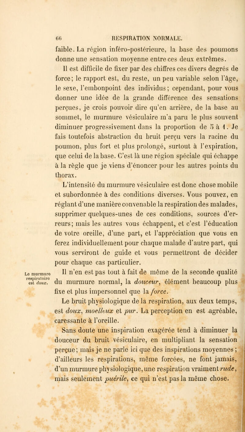 faible. La région inféro-postérieure, la base des poumons donne une sensation moyenne entre ces deux extrêmes. Il est difficile de fixer par des chiffres ces divers degrés de force; le rapport est, du reste, un peu variable selon l'âge, le sexe, l'embonpoint des individus ; cependant, pour vous donner une idée de la grande différence des sensations perçues, je crois pouvoir dire qu'en arrière, de la base au sommet, le murmure vésiculaire m'a paru le plus souvent diminuer progressivement dans la proportion de 5 à 1. Je fais toutefois abstraction du bruit perçu vers la racine du poumon, plus fort et plus prolongé, surtout à l'expiration, que celui de la base. C'est là une région spéciale qui échappe à la règle que je viens d'énoncer pour les autres points du thorax. L'intensité du murmure vésiculaire est donc chose mobile et subordonnée à des conditions diverses. Vous pouvez, en réglant d'une manière convenable la respiration des malades, supprimer quelques-unes de ces conditions, sources d'er- reurs; mais les autres vous échappent, et c'est l'éducation de votre oreille, d'une part, et l'appréciation que vous en ferez individuellement pour chaque malade d'autre part, qui vous serviront de guide et vous permettront de décider pour chaque cas particulier. Le murmure H n'en est pas tout à fait de même de la seconde qualité respiratoire j î 1 7 ri i , i 1 est doux, du murmure normal, la douceur, élément beaucoup plus fixe et plus impersonnel que la force. Le bruit physiologique de la respiration, aux deux temps, est doux, moelleux et pur. La perception en est .agréable, caressante à l'oreille. Sans doute une inspiration exagérée tend à diminuer la douceur du bruit vésiculaire, en multipliant la sensation perçue; mais je ne parle ici que des inspirations moyennes ; d'ailleurs les respirations, même forcées, ne font jamais, d'un murmure physiologique, une respiration vraiment rude, mais seulement 'puérile, ce qui n'est pas la même chose.