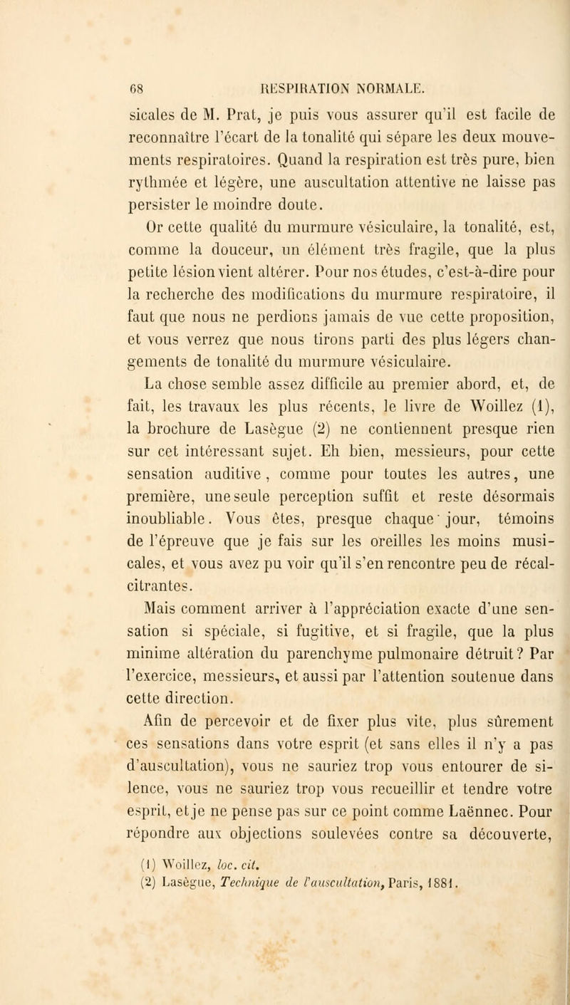 sicales de M. Prat, je puis vous assurer qu'il est facile de reconnaître l'écart de la tonalité qui sépare les deux mouve- ments respiratoires. Quand la respiration est très pure, bien rythmée et légère, une auscultation attentive ne laisse pas persister le moindre doute. Or cette qualité du murmure vésiculaire, la tonalité, est, comme la douceur, un élément très fragile, que la plus petite lésion vient altérer. Pour nos études, c'est-à-dire pour la recherche des modifications du murmure respiratoire, il faut que nous ne perdions jamais de vue cette proposition, et vous verrez que nous tirons parti des plus légers chan- gements de tonalité du murmure vésiculaire. La chose semble assez difficile au premier abord, et, de fait, les travaux les plus récents, le livre de Woillez (1), la brochure de Lasègue (2) ne contiennent presque rien sur cet intéressant sujet. Eh bien, messieurs, pour cette sensation auditive , comme pour toutes les autres, une première, une seule perception suffit et reste désormais inoubliable. Vous êtes, presque chaque ' jour, témoins de l'épreuve que je fais sur les oreilles les moins musi- cales, et vous avez pu voir qu'il s'en rencontre peu de récal- citrantes. Mais comment arriver à l'appréciation exacte d'une sen- sation si spéciale, si fugitive, et si fragile, que la plus minime altération du parenchyme pulmonaire détruit? Par l'exercice, messieurs, et aussi par l'attention soutenue dans cette direction. Afin de percevoir et de fixer plus vite, plus sûrement ces sensations dans votre esprit (et sans elles il n'y a pas d'auscultation), vous ne sauriez trop vous entourer de si- lence, vous ne sauriez trop vous recueillir et tendre votre esprit, et je ne pense pas sur ce point comme Laënnec. Pour répondre aux objections soulevées contre sa découverte, (1) Woillez, loc.cit. (2) Lasègue, Technique de ï'auscultation, Paris, 1881.