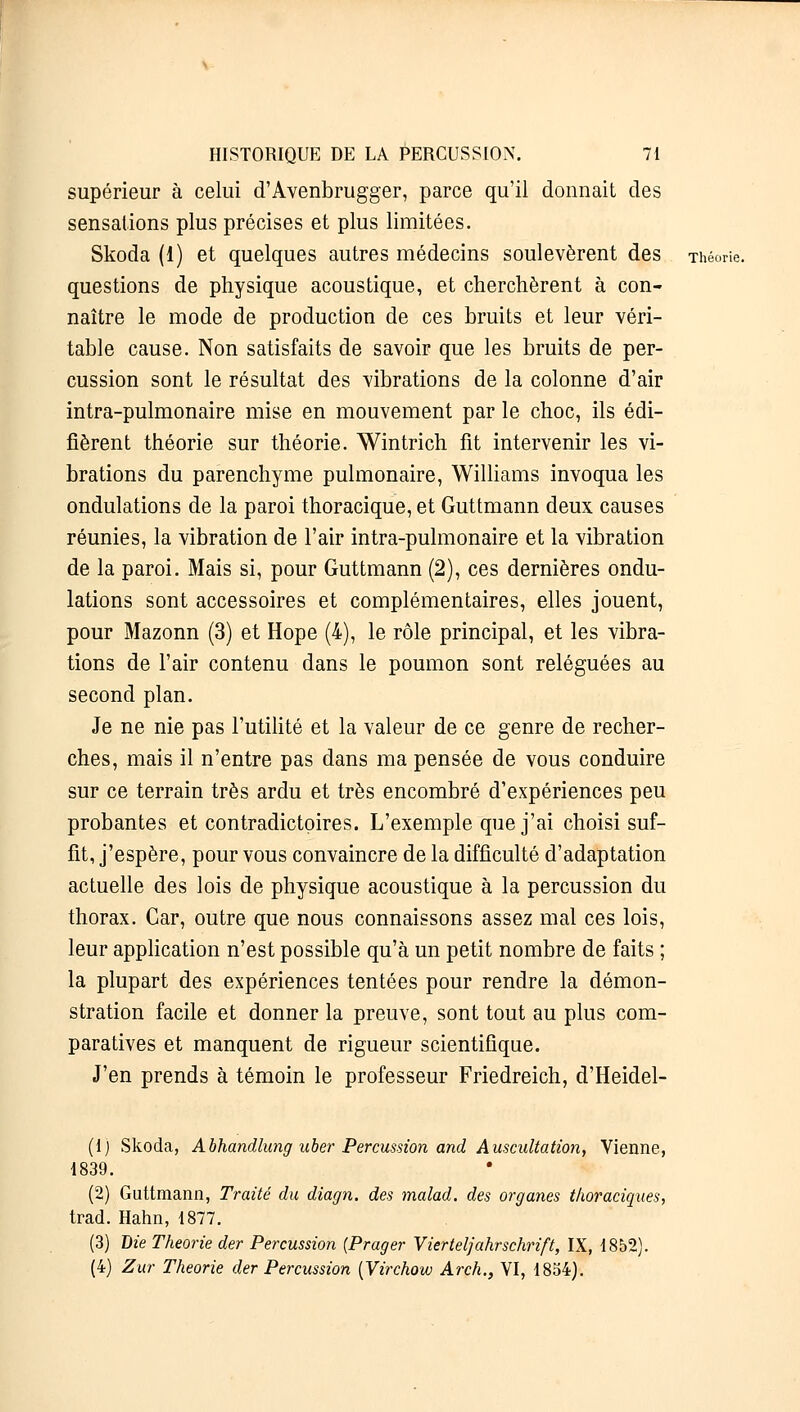 supérieur à celui d'Avenbrugger, parce qu'il donnait des sensations plus précises et plus limitées. Skoda (1) et quelques autres médecins soulevèrent des Théorie, questions de physique acoustique, et cherchèrent à con- naître le mode de production de ces bruits et leur véri- table cause. Non satisfaits de savoir que les bruits de per- cussion sont le résultat des vibrations de la colonne d'air intra-pulmonaire mise en mouvement par le choc, ils édi- fièrent théorie sur théorie. Wintrich fit intervenir les vi- brations du parenchyme pulmonaire, Williams invoqua les ondulations de la paroi thoracique, et Guttmann deux causes réunies, la vibration de l'air intra-pulmonaire et la vibration de la paroi. Mais si, pour Guttmann (2), ces dernières ondu- lations sont accessoires et complémentaires, elles jouent, pour Mazonn (3) et Hope (4), le rôle principal, et les vibra- tions de l'air contenu dans le poumon sont reléguées au second plan. Je ne nie pas l'utilité et la valeur de ce genre de recher- ches, mais il n'entre pas dans ma pensée de vous conduire sur ce terrain très ardu et très encombré d'expériences peu probantes et contradictoires. L'exemple que j'ai choisi suf- fit, j'espère, pour vous convaincre de la difficulté d'adaptation actuelle des lois de physique acoustique à la percussion du thorax. Car, outre que nous connaissons assez mal ces lois, leur application n'est possible qu'à un petit nombre de faits ; la plupart des expériences tentées pour rendre la démon- stration facile et donner la preuve, sont tout au plus com- paratives et manquent de rigueur scientifique. J'en prends à témoin le professeur Friedreich, d'Heidel- (1) Skoda, Abhandlung uber Percussion and Auscultation, Vienne, 1839. (2) Guttmann, Traité du diagn. des malad. des organes thoraciques, trad. Hahn, 1877. (3) Die Théorie der Percussion (Prager Vierteljahrschrift, IX, 1852). (4) Zur Théorie der Percussion (Virchow Arch., VI, 1854).