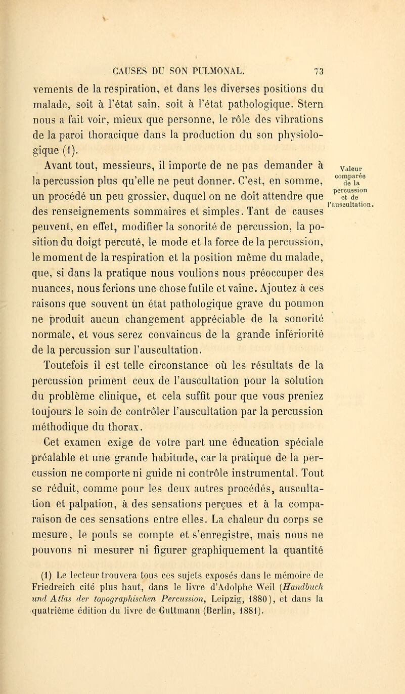 vements de la respiration, et dans les diverses positions du malade, soit à l'état sain, soit à l'état pathologique. Stern nous a fait voir, mieux que personne, le rôle des vibrations de la paroi thoracique dans la production du son physiolo- gique (I). Avant tout, messieurs, il importe de ne pas demander à Valeur la percussion plus qu'elle ne peut donner. C'est, en somme, C01drîaee un procédé un peu grossier, duquel on ne doit attendre que pec°tUde°n . . m l'auscultation. des renseignements sommaires et simples. Tant de causes peuvent, en effet, modifier la sonorité de percussion, la po- sition du doigt percuté, le mode et la force de la percussion, le moment de la respiration et la position même du malade, que, si dans la pratique nous voulions nous préoccuper des nuances, nous ferions une chose futile et vaine. Ajoutez à ces raisons que souvent Un état pathologique grave du poumon ne produit aucun changement appréciable de la sonorité normale, et vous serez convaincus de la grande infériorité de la percussion sur l'auscultation. Toutefois il est telle circonstance où les résultats de la percussion priment ceux de l'auscultation pour la solution du problème clinique, et cela suffit pour que vous preniez toujours le soin de contrôler l'auscultation par la percussion méthodique du thorax. Cet examen exige de votre part une éducation spéciale préalable et une grande habitude, car la pratique de la per- cussion ne comporte ni guide ni contrôle instrumental. Tout se réduit, comme pour les deux autres procédés, ausculta- tion et palpation, à des sensations perçues et à la compa- raison de ces sensations entre elles. La chaleur du corps se mesure, le pouls se compte et s'enregistre, mais nous ne pouvons ni mesurer ni figurer graphiquement la quantité (1) Le lecteur trouvera tous ces sujets exposés dans le mémoire de Friedreich cité plus haut, dans le livre d'Adolphe Weil [Handbuch und Atlas der topographischen Percussion, Leipzig, 1880 ), et dans la quatrième édition du livre de Guttmann (Berlin, 1881).