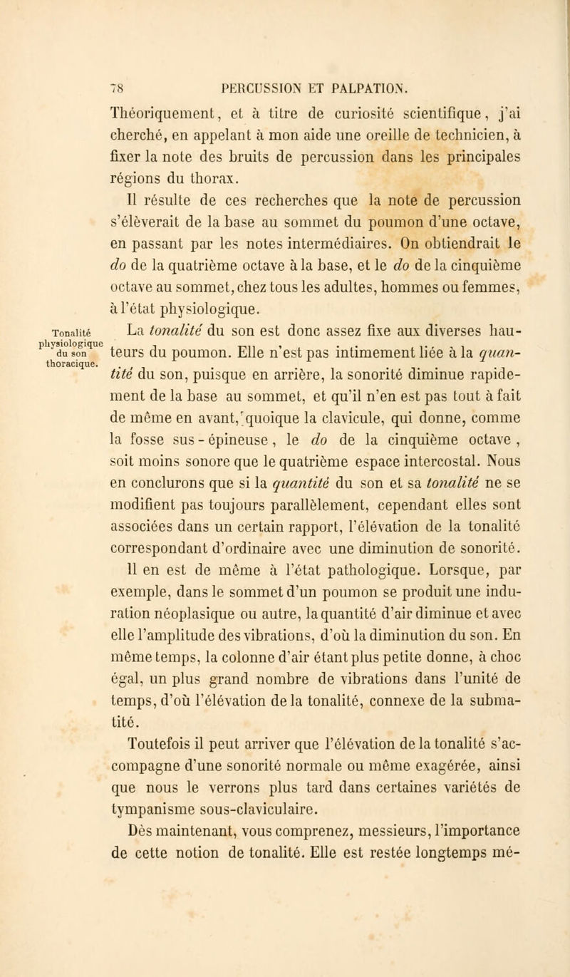 thoracique. Théoriquement, et à titre de curiosité scientifique, j'ai cherché, en appelant à mon aide une oreille de technicien, à fixer la note des bruits de percussion dans les principales régions du thorax. Il résulte de ces recherches que la note de percussion s'élèverait de la base au sommet du poumon d'une octave, en passant par les notes intermédiaires. On obtiendrait le do de la quatrième octave à la base, et le do de la cinquième octave au sommet, chez tous les adultes, hommes ou femmes, Tonalité La tonalité du son est donc assez fixe aux diverses hau- puysiologiquc , _,,. , . .., , . du son teurs au poumon. Elle n est pas intimement liée a la quan- tité du son, puisque en arrière, la sonorité diminue rapide- ment de la base au sommet, et qu'il n'en est pas tout à fait de même en avant,'quoique la clavicule, qui donne, comme la fosse sus - épineuse, le do de la cinquième octave , soit moins sonore que le quatrième espace intercostal. Nous en conclurons que si la quantité du son et sa tonalité ne se modifient pas toujours parallèlement, cependant elles sont associées dans un certain rapport, l'élévation de la tonalité correspondant d'ordinaire avec une diminution de sonorité. 11 en est de même à l'état pathologique. Lorsque, par exemple, dans le sommet d'un poumon se produit une indu- ration néoplasique ou autre, la quantité d'air diminue et avec elle l'amplitude des vibrations, d'où la diminution du son. En même temps, la colonne d'air étant plus petite donne, à choc égal, un plus grand nombre de vibrations dans l'unité de temps, d'où l'élévation delà tonalité, connexe de la subma- tité. Toutefois il peut arriver que l'élévation de la tonalité s'ac- compagne d'une sonorité normale ou même exagérée, ainsi que nous le verrons plus tard dans certaines variétés de tympanisme sous-claviculaire. Dès maintenant, vous comprenez, messieurs, l'importance de cette notion de tonalité. Elle est restée longtemps mé-