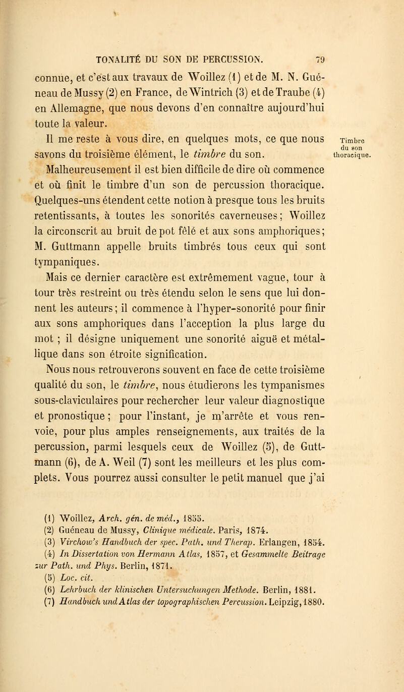 connue, et c'est aux travaux de Woillez (1) et de M. N. Gué- neau de Mussy (2) en France, de Wintrich (3) et de Traube (4) en Allemagne, que nous devons d'en connaître aujourd'hui toute la valeur. Il me reste à vous dire, en quelques mots, ce que nous Timbre savons du troisième élément, le timbre du son. thoracique. Malheureusement il est bien difficile de dire où commence et où finit le timbre d'un son de percussion thoracique. Quelques-uns étendent cette notion à presque tous les bruits retentissants, à toutes les sonorités caverneuses ; Woillez la circonscrit au bruit dépôt fêlé et aux sons amphoriques; M. Guttmann appelle bruits timbrés tous ceux qui sont tympaniques. Mais ce dernier caractère est extrêmement vague, tour à tour très restreint ou très étendu selon le sens que lui don- nent les auteurs ; il commence à l'hyper-sonorité pour finir aux sons amphoriques dans l'acception la plus large du mot ; il désigne uniquement une sonorité aiguë et métal- lique dans son étroite signification. Nous nous retrouverons souvent en face de cette troisième qualité du son, le timbre, nous étudierons les tympanismes sous-claviculaires pour rechercher leur valeur diagnostique et pronostique ; pour l'instant, je m'arrête et vous ren- voie, pour plus amples renseignements, aux traités de la percussion, parmi lesquels ceux de Woillez (5), de Gutt- mann (6), de A. Weil (7) sont les meilleurs et les plus com- plets. Vous pourrez aussi consulter le petit manuel que j'ai (1) Woillez, Arch. gén. deméd., 1855. (2) Guéneau de Mussy, Clinique médicale. Paris, 1874. (3) Virchow's Handbuch der spec. Path. und Therap. Erlangen, 1854. (4) In Dissertation von Hermami Atlas, 1857, et Gesammelte Beitrage zur Path. und Phys. Berlin, 1871. (5) Loc. cit. (6) Lehrbuch der klinischen Untersuchungen Méthode. Berlin, 1881. (7) Handbuch und Atlas der topographischen Percussion. Leipzig, 1880.