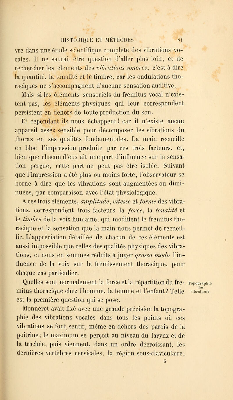 HISTORIQUE ET MÉTHODES. si vre clans une étude scientifique complète des vibrations vo- cales. Il ne saurait être question d'aller plus loin, et de rechercher les éléments des vibrations sonores, c'est-à-dire la quantité, la tonalité et le timbre, car les ondulations tho- raciques ne s'accompagnent d'aucune sensation auditive. Mais si les éléments sensoriels du fremitus vocal n'exis- tent pas, les éléments physiques qui leur correspondent persistent en dehors de toute production du son. Et cependant ils nous échappent ! car il n'existe aucun appareil assez sensible pour décomposer les vibrations du thorax en ses qualités fondamentales. La main recueille en bloc l'impression produite par ces trois facteurs, et, bien que chacun d'eux ait une part d'influence sur la sensa- tion perçue, cette part ne peut pas être isolée. Suivant que l'impression a été plus ou moins forte, l'observateur se borne à dire que les vibrations sont augmentées ou dimi- nuées, par comparaison avec l'état physiologique. A ces trois éléments, amplitude, vitesse et forme des vibra- tions, correspondent trois facteurs la force, la tonalité et le timbre de la voix humaine, qui modifient le fremitus tho- racique et la sensation que la main nous permet de recueil- lir. L'appréciation détaillée de chacun de ces éléments est aussi impossible que celles des qualités physiques des vibra- tions, et nous en sommes réduits à juger grosso modo l'in- fluence de la voix sur le frémissement thoracique, pour chaque cas particulier. Quelles sont normalement la force et la répartition du fre- Topo-rapine mitus thoracique chez l'homme, la femme et l'enfant? Telle vibrations. est la première question qui se pose. Monneret avait fixé avec une grande précision la topogra- phie des vibrations vocales dans tous les points où ces vibrations se font sentir, même en dehors des parois de la poitrine ; le maximum se perçoit au niveau du larynx et de la trachée, puis viennent, dans un ordre décroissant, les dernières vertèbres cervicales, la région sous-claviculaire, (i