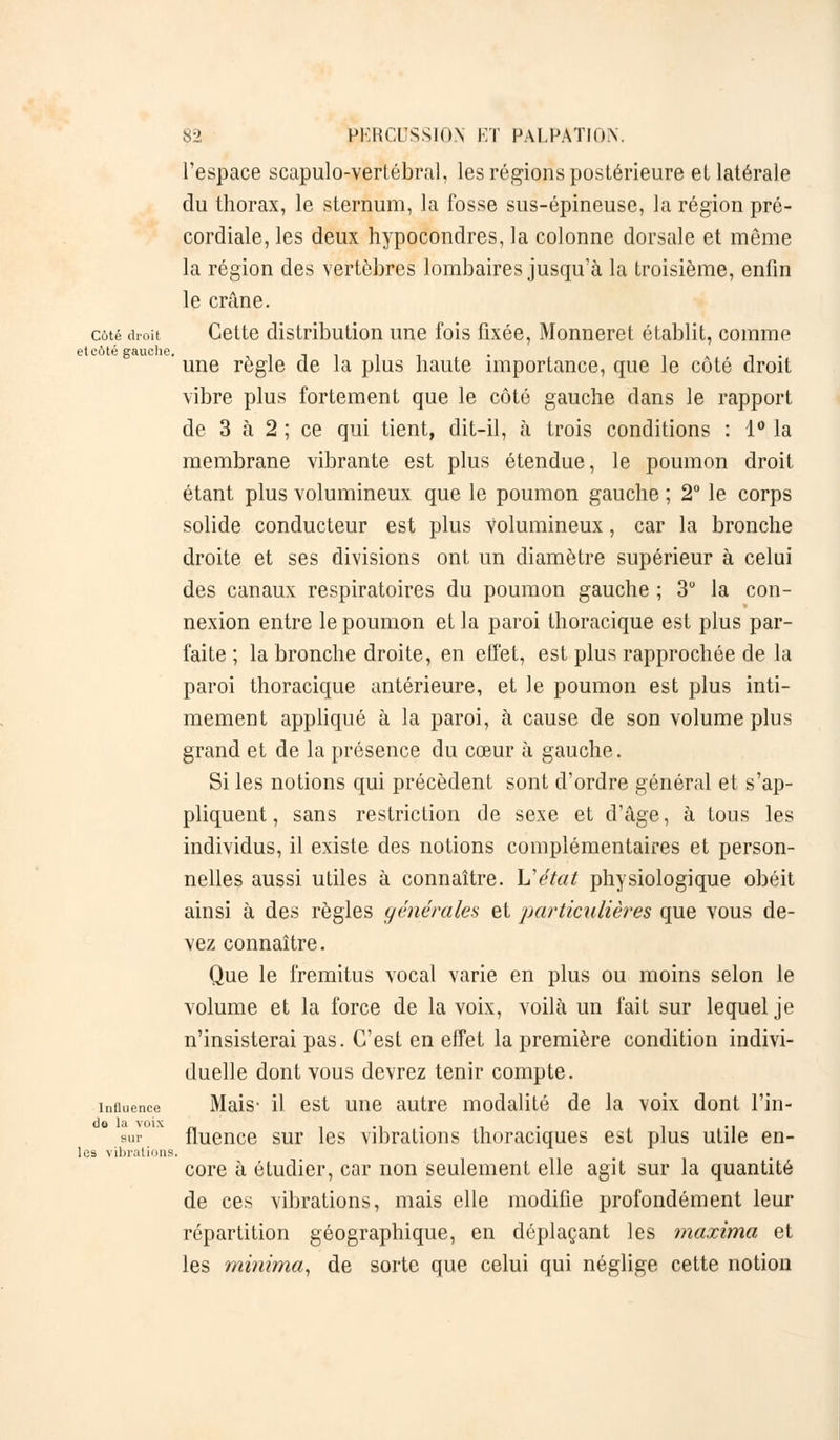 l'espace scapulo-vertébral, les régions postérieure et latérale du thorax, le sternum, la fosse sus-épineuse, la région pré- cordiale, les deux hypocondres, la colonne dorsale et même la région des vertèbres lombaires jusqu'à la troisième, enfin le crâne. côté droit Cette distribution une fois fixée, Monneret établit, comme GtCÔtt? ffflUCllC ' une règle de la plus haute importance, que le côté droit vibre plus fortement que le côté gauche dans le rapport de 3 à 2 ; ce qui tient, dit-il, à trois conditions : 1° la membrane vibrante est plus étendue, le poumon droit étant plus volumineux que le poumon gauche ; 2° le corps solide conducteur est plus volumineux, car la bronche droite et ses divisions ont un diamètre supérieur à celui des canaux respiratoires du poumon gauche ; 3° la con- nexion entre le poumon et la paroi thoracique est plus par- faite ; la bronche droite, en effet, est plus rapprochée de la paroi thoracique antérieure, et le poumon est plus inti- mement appliqué à la paroi, à cause de son volume plus grand et de la présence du cœur à gauche. Si les notions qui précèdent sont d'ordre général et s'ap- pliquent, sans restriction de sexe et d'âge, à tous les individus, il existe des notions complémentaires et person- nelles aussi utiles à connaître. L'état physiologique obéit ainsi à des règles générales et particulières que vous de- vez connaître. Que le fremitus vocal varie en plus ou moins selon le volume et la force de la voix, voilà un fait sur lequel je n'insisterai pas. C'est en effet la première condition indivi- duelle dont vous devrez tenir compte. influence Mais- il est une autre modalité de la voix dont l'in- sur. fluence sur les vibrations thoraciques est plus utile en- core à étudier, car non seulement elle agit sur la quantité de ces vibrations, mais elle modifie profondément leur répartition géographique, en déplaçant les maxima et les mi?iima, de sorte que celui qui néglige cette notion les vibrations.