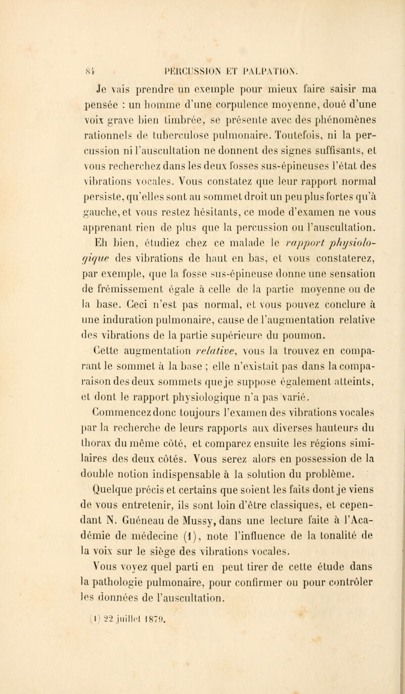 Je vais prendre un exemple pour mieux faire saisir ma pensée : un homme d'une corpulence moyenne, doué d'une voix grave bien timbrée, se présente avec des phénomènes rationnels de tuberculose pulmonaire. Toutefois, ni la per- cussion ni l'auscultation ne donnent des signes suffisants, et vous recherchez dans les deux fosses sus-épineuses l'état des vibrations vocales. Vous constatez que leur rapport normal persiste, qu'elles sont au sommet droit un peu plus fortes qu'à gauche, et vous restez hésitants, ce mode d'examen ne vous apprenant rien de plus que la percussion ou l'auscultation. Eh bien, étudiez chez ce malade le rapport physiolo- gique des vibrations de haut en bas, et vous constaterez, par exemple, que la fosse sus-épineuse donne une sensation de frémissement égale à celle de la partie moyenne ou de la base. Ceci n'est pas normal, et vous pouvez conclure à une induration pulmonaire, cause de l'augmentation relative des vibrations de la partie supérieure du poumon. Cette augmentation relative, vous la trouvez en compa- rant le sommet à la base ; elle n'existait pas dans la compa- raison des deux sommets que je suppose également atteints, et dont le rapport physiologique n'a pas varié. Commencez donc toujours l'examen des vibrations vocales par la recherche de leurs rapports aux diverses hauteurs du thorax du même côté, et comparez ensuite les régions simi- laires des deux côtés. Vous serez alors en possession de la double notion indispensable à la solution du problème. Quelque précis et certains que soient les faits dont je viens de vous entretenir, ils sont loin d'être classiques, et cepen- dant N. Guéneau de Mussy, dans une lecture faite à l'Aca- démie de médecine (1), note l'influence de la tonalité de la voix sur le siège des vibrations vocales. Vous voyez quel parti en peut tirer de cette étude dans la pathologie pulmonaire, pour confirmer ou pour contrôler los données de l'auscultation. .1' -Il illillrl 1870.