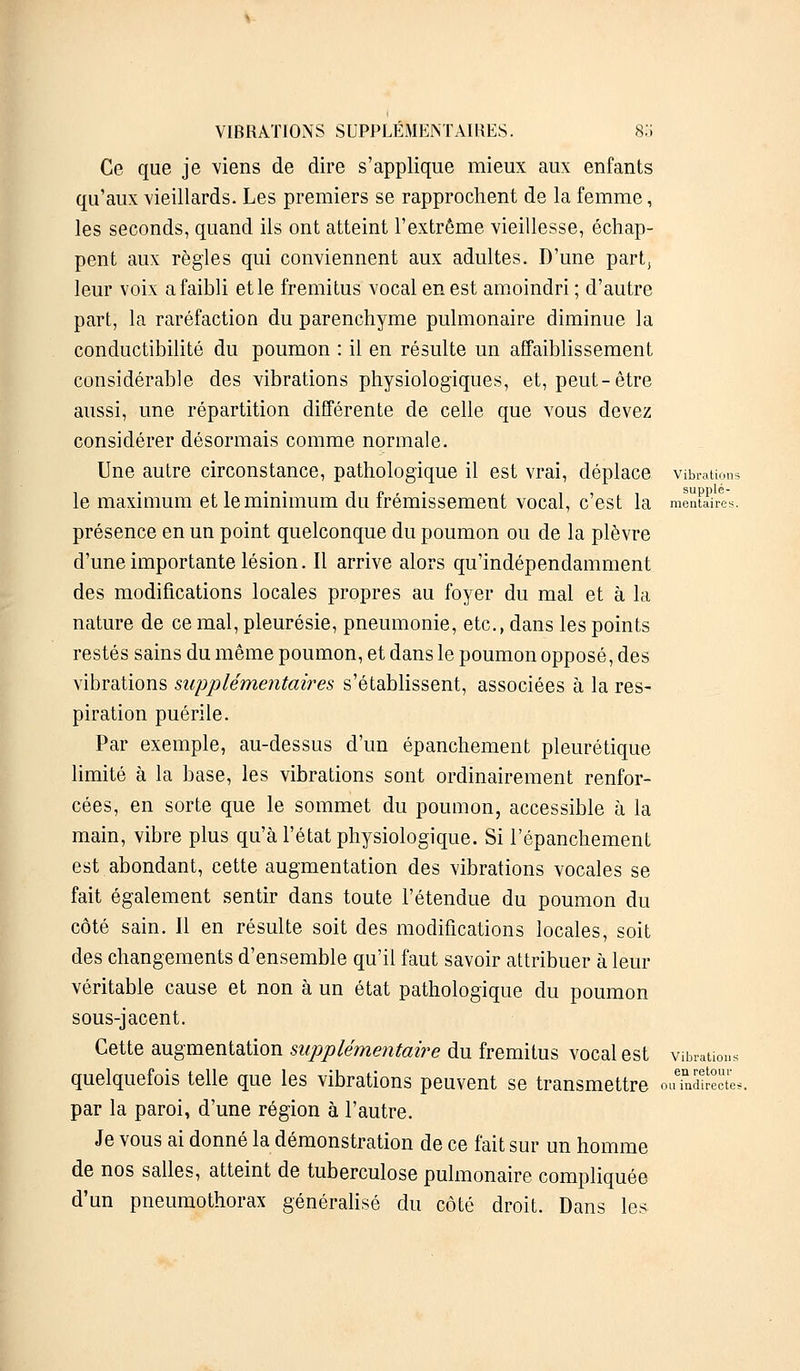 Ce que je viens de dire s'applique mieux aux enfants qu'aux vieillards. Les premiers se rapprochent de la femme, les seconds, quand ils ont atteint l'extrême vieillesse, échap- pent aux règles qui conviennent aux adultes. D'une part, leur voix a faibli et le fremitus vocal en est amoindri ; d'autre part, la raréfaction du parenchyme pulmonaire diminue la conductibilité du poumon : il en résulte un affaiblissement considérable des vibrations physiologiques, et, peut-être aussi, une répartition différente de celle que vous devez considérer désormais comme normale. Une autre circonstance, pathologique il est vrai, déplace vibrations le maximum et le minimum du frémissement vocal, c'est la mentSrês. présence en un point quelconque du poumon ou de la plèvre d'une importante lésion. Il arrive alors qu'indépendamment des modifications locales propres au foyer du mal et à la nature de ce mal, pleurésie, pneumonie, etc., dans les points restés sains du même poumon, et dans le poumon opposé, des vibrations supplémentaires s'établissent, associées à la res- piration puérile. Par exemple, au-dessus d'un épanchement pleurétique limité à la base, les vibrations sont ordinairement renfor- cées, en sorte que le sommet du poumon, accessible à la main, vibre plus qu'à l'état physiologique. Si l'épanchement est abondant, cette augmentation des vibrations vocales se fait également sentir dans toute l'étendue du poumon du côté sain. Il en résulte soit des modifications locales, soit des changements d'ensemble qu'il faut savoir attribuer à leur véritable cause et non à un état pathologique du poumon sous-jacent. Cette augmentation supplémentaire du fremitus vocal est vibrations quelquefois telle que les vibrations peuvent se transmettre ouTndfik par la paroi, d'une région à l'autre. Je vous ai donné la démonstration de ce fait sur un homme de nos salles, atteint de tuberculose pulmonaire compliquée d'un pneumothorax généralisé du côté droit. Dans les