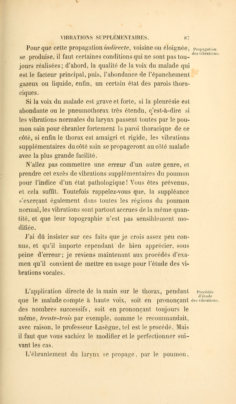 Pour que cette propagation indirecte, voisine ou éloignée, propagation ,. -ip< .• Ti- • i . des vibration? se produise, il iaut certaines conditions qui ne sont pas tou- jours réalisées; d'abord, la qualité de la voix du malade qui est le facteur principal, puis, l'abondance de l'épanchement gazeux ou liquide, enfin, un certain état des parois thora- ciques. Si la voix du malade est grave et forte, si la pleurésie est abondante ou le pneumothorax très étendu, c'est-à-dire si les vibrations normales du larynx passent toutes par le pou- mon sain pour ébranler fortement la paroi thoracique de ce côté, si enfin le thorax est amaigri et rigide, les vibrations supplémentaires du côté sain se propageront au côté malade avec la plus grande facilité. N'allez pas commettre une erreur d'un autre genre, et prendre cet excès de vibrations supplémentaires du poumon pour l'indice d'un état pathologique! Vous êtes prévenus, et cela suffit. Toutefois rappelez-vous que, la suppléance s'exerçant également dans toutes les régions du poumon normal, les vibrations sont partout accrues de la même quan- tité, et que leur topographie n'est pas sensiblement mo- difiée. J'ai dû insister sur ces faits que je crois assez peu con- nus, et qu'il importe cependant de bien apprécier, sous peine d'erreur; je reviens maintenant aux procédés d'exa- men qu'il convient de mettre en usage pour l'étude des vi- brations vocales. L'application directe de la main sur le thorax, pendant procédés • d'étude que le malade compte à haute voix, soit en prononçant des vibrations des nombres successifs, soit en prononçant toujours le même, trente-trois par exemple, comme le recommandait, avec raison, le professeur Lasègue,tel est le procédé. Mais il faut que vous sachiez le modifier et le perfectionner sui- vant les cas. L'ébranlement du larynx se propage, par le poumon,