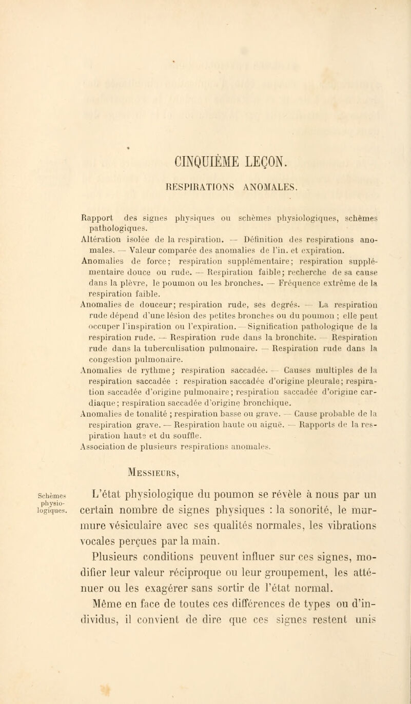 CINQUIÈME LEÇON. RESPIRATIONS ANOMALES. Rapport des signes physiques ou schèines physiologiques, schèmes pathologiques. Altération isolée de la respiration. — Définition des respirations ano- males. — Valeur comparée des anomalies de Fin. et expiration. Anomalies de force; respiration supplémentaire; respiration supplé- mentaire douce ou rude. — Respiration faible; recherche de sa cause dans la plèvre, le poumon ou les bronches. — Fréquence extrême de la respiration faible. Anomalies de douceur; respiration rude, ses degrés. La respiration rude dépend d'une lésion des petites bronches ou du poumon ; elle peut occuper l'inspiration ou l'expiration. — Signification pathologique de la respiration rude. — Respiration rude dans la bronchite. Respiration rude dans la tuberculisation pulmonaire. — Respiration rude dans la congestion pulmonaire. Anomalies de rythme; respiration saccadée.- Causes multiples delà respiration saccadée : respiration saccadée d'origine pleurale; respira- tion saccadée d'origine pulmonaire ; respiration saccadée d'origine car- diaque ; respiration saccadée d'origine bronchique. Anomalies de tonalité ; respiration basse ou grave. — Cause probable de la respiration grave. — Respiration haute ou aiguë. — Rapports de la res- piration hauts et du souffle. Association de plusieurs respirations anomales. Messieurs, schèmes L'état physiologique du poumon se révèle à nous par un physio- . il- • i -î logiques, certain nombre de signes physiques : la sonorité, le mur- mure vésiculaire avec ses qualités normales, les vibrations vocales perçues par la main. Plusieurs conditions peuvent influer sur ces signes, mo- difier leur valeur réciproque ou leur groupement, les atté- nuer ou les exagérer sans sortir de l'état normal. Même en face de toutes ces différences de types ou d'in- dividus, il convient de dire que ces signes restent unis