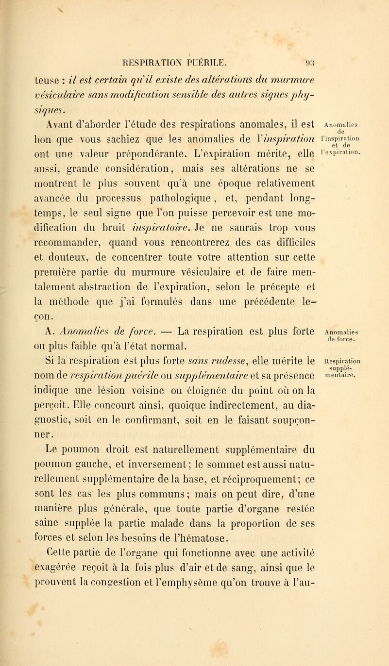 Anomalies de l'inspiration et de RESPIRATION PUÉRILE. 93 teuse : il est certain qu'il existe des altérations du murmure vésiculaire sans modification sensible des autres signes phy- siques. Avant d'aborder l'étude des respirations anomales, il est bon que vous sachiez que les anomalies de Xinspiration ont une valeur prépondérante. L'expiration mérite, elle l'expiration aussi, grande considération, mais ses altérations ne se montrent le plus souvent qu'à une époque relativement avancée du processus pathologique, et, pendant long- temps, le seul signe que l'on puisse percevoir est une mo- dification du bruit inspiratoire. Je ne saurais trop vous recommander, quand vous rencontrerez, des cas difficiles et douteux, de concentrer toute votre attention sur cette première partie du murmure vésiculaire et de faire men- talement abstraction de l'expiration, selon le précepte et la méthode que j'ai formulés dans une précédente le- çon. A. Anomalies de force. — La respiration est plus forte Anomalies de force. ou plus faible qu à l'état normal. Si la respiration est plus forte sans rudesse, elle mérite le Respiration supplé- nom de respiration puérile ou supplémentaire et sa présence mentale. indique une lésion voisine ou éloignée du point où on la perçoit. Elle concourt ainsi, quoique indirectement, au dia- gnostic, soit en le confirmant, soit en le faisant soupçon- ner. Le poumon droit est naturellement supplémentaire du poumon gauche, et inversement; le sommet est aussi natu- rellement supplémentaire delà base, et réciproquement; ce sont les cas les plus communs; mais on peut dire, d'une manière plus générale, que toute partie d'organe restée saine supplée la partie malade dans la proportion de ses forces et selon les besoins de l'hématose. Cette partie de l'organe qui fonctionne avec une activité exagérée reçoit à la fois plus d'air et de sang, ainsi que le prouvent la congestion et l'emphysème qu'on trouve à l'au-