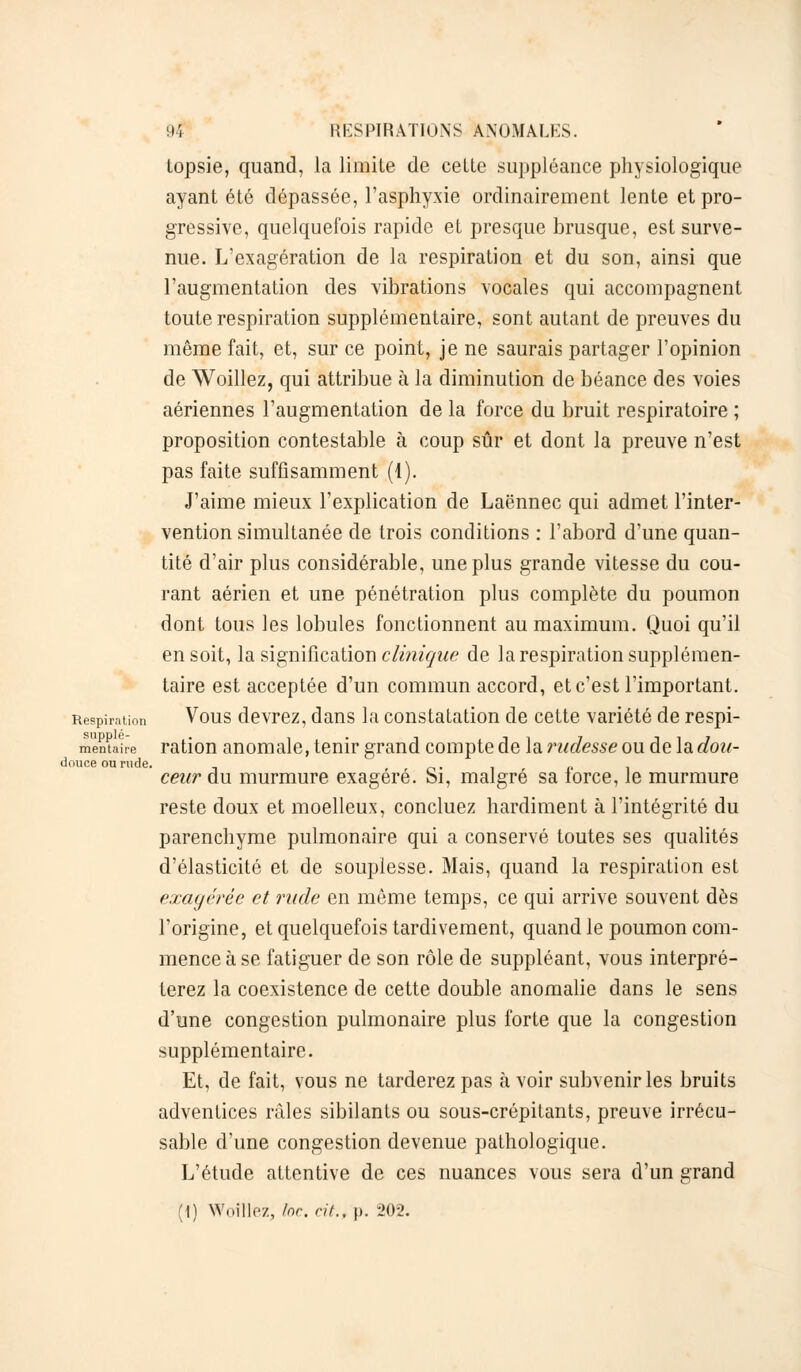 topsie, quand, la limite de cette suppléance physiologique ayant été dépassée, l'asphyxie ordinairement lente et pro- gressive, quelquefois rapide et presque brusque, est surve- nue. L'exagération de la respiration et du son, ainsi que l'augmentation des vibrations vocales qui accompagnent toute respiration supplémentaire, sont autant de preuves du même fait, et, sur ce point, je ne saurais partager l'opinion de Woillez, qui attribue à la diminution de béance des voies aériennes l'augmentation de la force du bruit respiratoire ; proposition contestable à coup sûr et dont la preuve n'est pas faite suffisamment (1). J'aime mieux l'explication de Laënnec qui admet l'inter- vention simultanée de trois conditions : l'abord d'une quan- tité d'air plus considérable, une plus grande vitesse du cou- rant aérien et une pénétration plus complète du poumon dont tous les lobules fonctionnent au maximum. Quoi qu'il en soit, la signification clinique de la respiration supplémen- taire est acceptée d'un commun accord, et c'est l'important. Respiration Vous devrez, dans la constatation de cette variété de respi- mènuiirc ration anomale, tenir grand compte de la rudesse ou de la dou- ceur du murmure exagéré. Si, malgré sa force, le murmure reste doux et moelleux, concluez hardiment à l'intégrité du parenchyme pulmonaire qui a conservé toutes ses qualités d'élasticité et de souplesse. Mais, quand la respiration est exagérée et rude en même temps, ce qui arrive souvent dès l'origine, et quelquefois tardivement, quand le poumon com- mence à se fatiguer de son rôle de suppléant, vous interpré- terez la coexistence de cette double anomalie dans le sens d'une congestion pulmonaire plus forte que la congestion supplémentaire. Et, de fait, vous ne tarderez pas à voir subvenir les bruits adventices râles sibilants ou sous-crépitants, preuve irrécu- sable d'une congestion devenue pathologique. L'étude attentive de ces nuances vous sera d'un grand douce ou rude.