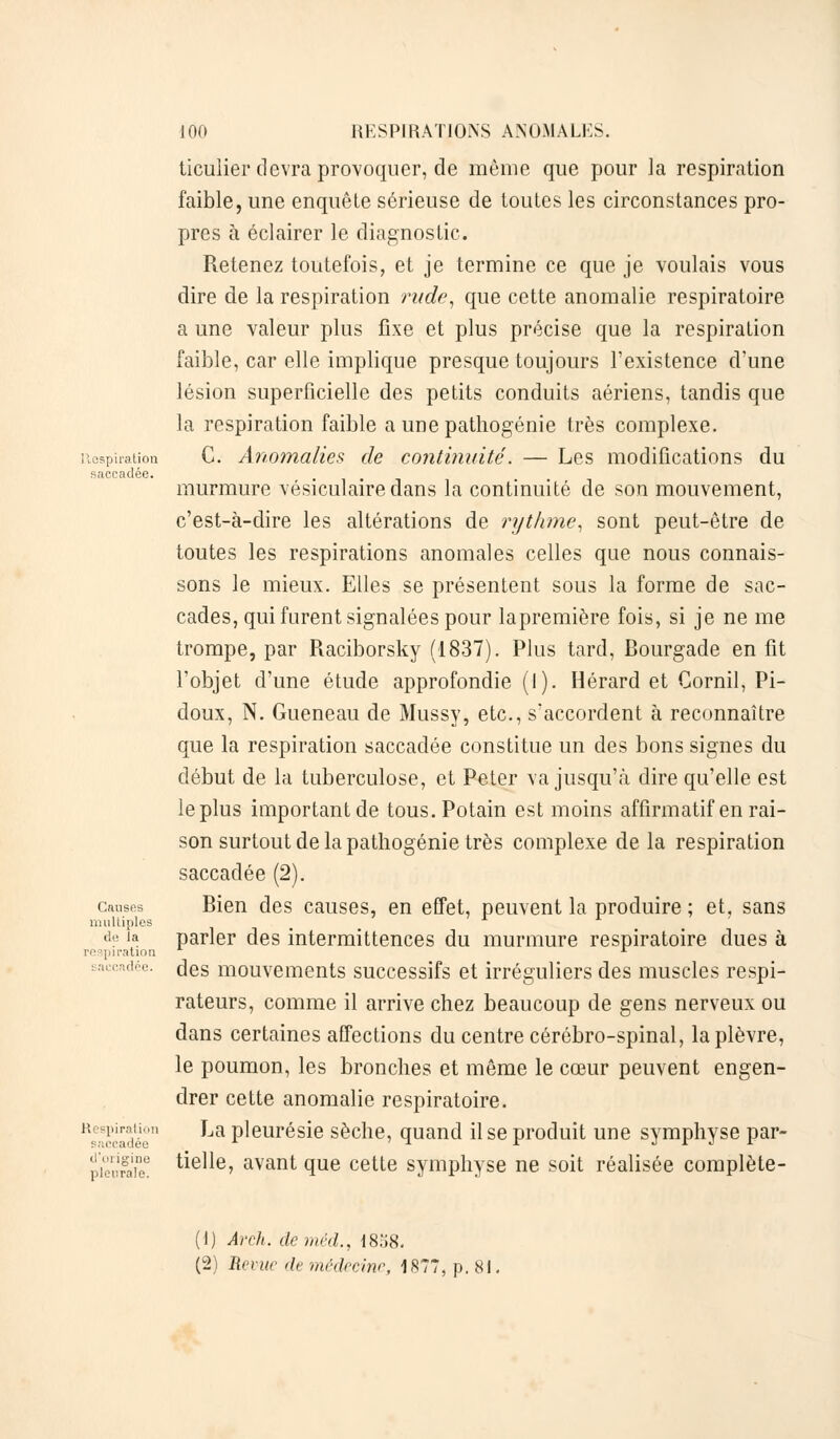 saccadée. Causes multiples de la respiration saccadée. Respiration p;;ccadée d'origine ])]oi:ra!e. 100 RESPIRATIONS ANOMALES, ticulier devra provoquer, de même que pour la respiration faible, une enquête sérieuse de toutes les circonstances pro- pres à éclairer le diagnostic. Retenez toutefois, et je termine ce que je voulais vous dire de la respiration rude, que cette anomalie respiratoire a une valeur plus fixe et plus précise que la respiration faible, car elle implique presque toujours l'existence d'une lésion superficielle des petits conduits aériens, tandis que la respiration faible a une pathogénie très complexe. C. Anomalies de continuité. — Les modifications du murmure vésiculairedans la continuité de son mouvement, c'est-à-dire les altérations de rythme, sont peut-être de toutes les respirations anomales celles que nous connais- sons le mieux. Elles se présentent sous la forme de sac- cades, qui furent signalées pour lapremière fois, si je ne me trompe, par Raciborsky (1837). Plus tard, Rourgade en fit l'objet d'une étude approfondie (I). Hérard et Cornil, Pi- doux, N. Gueneau de Mussy, etc., s'accordent à reconnaître que la respiration saccadée constitue un des bons signes du début de la tuberculose, et Peter va jusqu'à dire qu'elle est le plus important de tous.Potain est moins affirmatif en rai- son surtout delà patliogénie très complexe delà respiration saccadée (2). Rien des causes, en effet, peuvent la produire ; et, sans parler des intermittences du murmure respiratoire dues à des mouvements successifs et irréguliers des muscles respi- rateurs, comme il arrive chez beaucoup de gens nerveux ou dans certaines affections du centre cérébro-spinal, la plèvre, le poumon, les bronches et même le cœur peuvent engen- drer cette anomalie respiratoire. La pleurésie sèche, quand il se produit une symphyse par- tielle, avant que cette symphyse ne soit réalisée complète- (1) Ârch. de méd., 18»8. (2) Revue de médecine, 1877, p. 81.