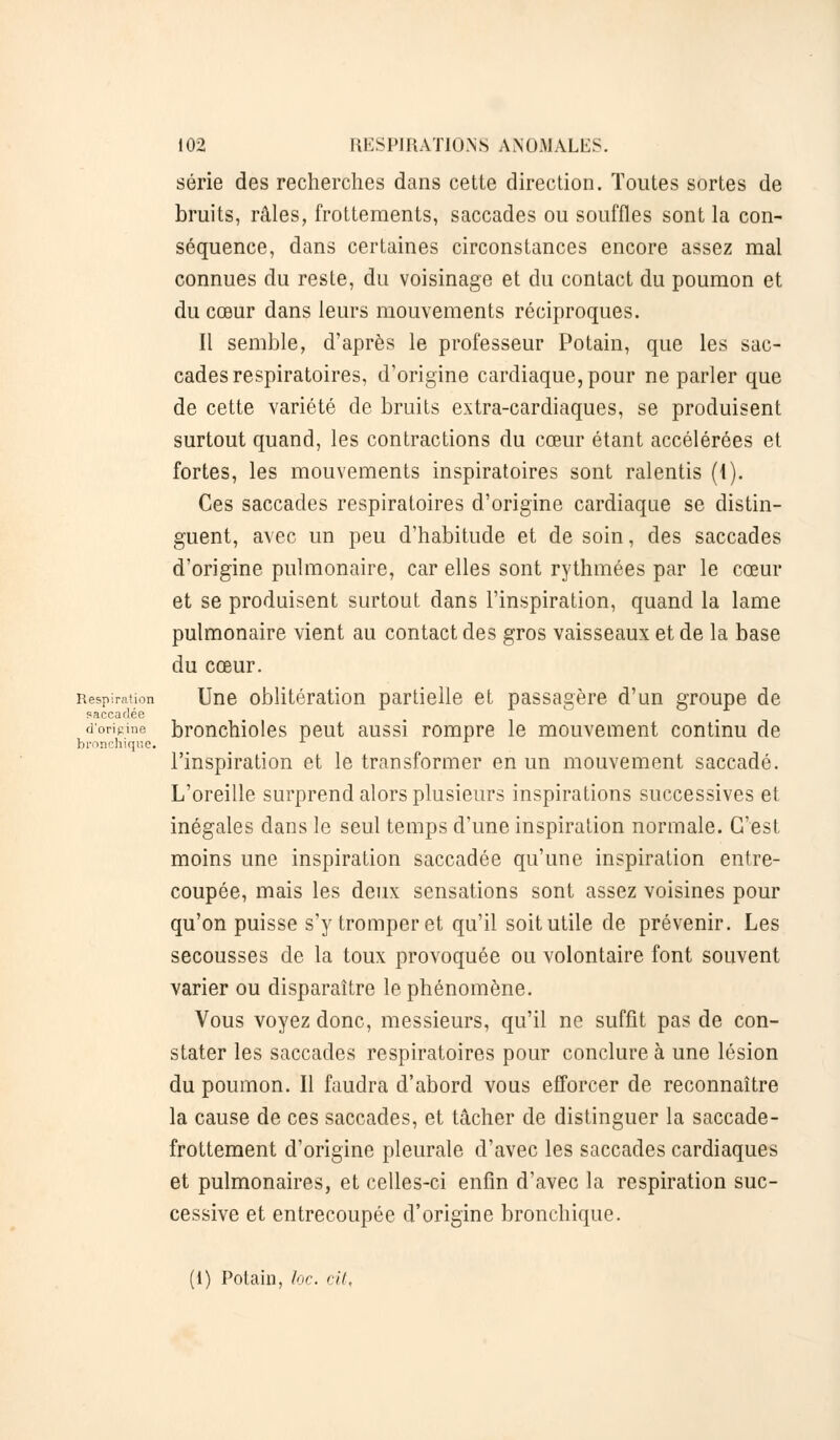 série des recherches dans cette direction. Toutes sortes de bruits, râles, frottements, saccades ou souffles sont la con- séquence, dans certaines circonstances encore assez mal connues du reste, du voisinage et du contact du poumon et du cœur dans leurs mouvements réciproques. Il semble, d'après le professeur Potain, que les sac- cades respiratoires, d'origine cardiaque, pour ne parler que de cette variété de bruits extra-cardiaques, se produisent surtout quand, les contractions du cœur étant accélérées et fortes, les mouvements inspiratoires sont ralentis (1). Ces saccades respiratoires d'origine cardiaque se distin- guent, avec un peu d'habitude et de soin, des saccades d'origine pulmonaire, car elles sont rythmées par le cœur et se produisent surtout dans l'inspiration, quand la lame pulmonaire vient au contact des gros vaisseaux et de la base du cœur. Respiration Une oblitération partielle et passagère d'un groupe de saccadée d'origine bronchioles peut aussi rompre le mouvement continu de bronchique. l'inspiration et le transformer en un mouvement saccadé. L'oreille surprend alors plusieurs inspirations successives et inégales dans le seul temps d'une inspiration normale. C'est moins une inspiration saccadée qu'une inspiration entre- coupée, mais les deux sensations sont assez voisines pour qu'on puisse s'y tromper et qu'il soit utile de prévenir. Les secousses de la toux provoquée ou volontaire font souvent varier ou disparaître le phénomène. Vous voyez donc, messieurs, qu'il ne suffit pas de con- stater les saccades respiratoires pour conclure à une lésion du poumon. Il faudra d'abord vous efforcer de reconnaître la cause de ces saccades, et tâcher de distinguer la saccade- frottement d'origine pleurale d'avec les saccades cardiaques et pulmonaires, et celles-ci enfin d'avec la respiration suc- cessive et entrecoupée d'origine bronchique. (I) Potain, loc. cil.