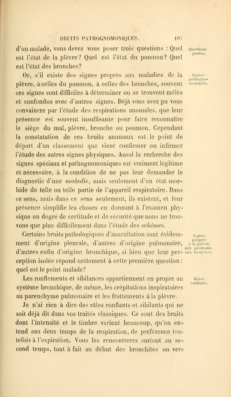 Questions posées. Signes palhogno- moniques. BRUITS PATHOGNOMONIQUES. 107 d'un malade, vous devez vous poser trois questions : Quel est l'état de la plèvre? Quel est l'état du poumon? Quel est l'état des bronches? Or, s'il existe des signes propres aux maladies de la plèvre, à celles du poumon, à celles des bronches, souvent ces signes sont difficiles à déterminer ou se trouvent mêlés et confondus avec d'autres signes. Déjà vous avez pu vous convaincre par l'étude des respirations anomales, que leur présence est souvent insuffisante pour faire reconnaître le siège du mal, plèvre, bronche ou poumon. Cependant la constatation de ces bruits anomaux est le point de départ d'un classement que vient confirmer ou infirmer l'étude des autres signes physiques. Aussi la recherche des signes spéciaux et pathognomoniques est vraiment légitime et nécessaire, à la condition de ne pas leur demander le diagnostic d'une maladie, mais seulement d'un état mor- bide de telle ou telle partie de l'appareil respiratoire. Dans ce sens, mais dans ce sens seulement, ils existent, et leur présence simplifie les choses en donnant à l'examen phy- sique un degré de certitude et de sécurité que nous ne trou- vons que plus difficilement dans l'étude des schèmes. Certains bruits pathologiques d'auscultation sont évident- signes ment d'origine pleurale, d'autres d'origine pulmonaire, à lièvre, -h ., . . , . •!• aux poumons, d autres enfin cl origine bronchique, si bien que leur per- aux bronches. ception isolée répond nettement à cette première question : quel est le point malade? Les ronflements et sibilances appartiennent en propre au système bronchique, de même, les crépitations inspiratoires au parenchyme pulmonaire et les frottements à la plèvre. Je n'ai rien à dire des râles ronflants et sibilants qui ne soit déjà dit dans vos traités classiques. Ce sont des bruits dont l'intensité et le timbre varient beaucoup, qu'on en- tend aux deux temps de la respiration, de préférence tou- tefois à l'expiration. Vous les rencontrerez surtout au se- cond temps, tout à fait au début des bronchites ou vers Râles ronflants.