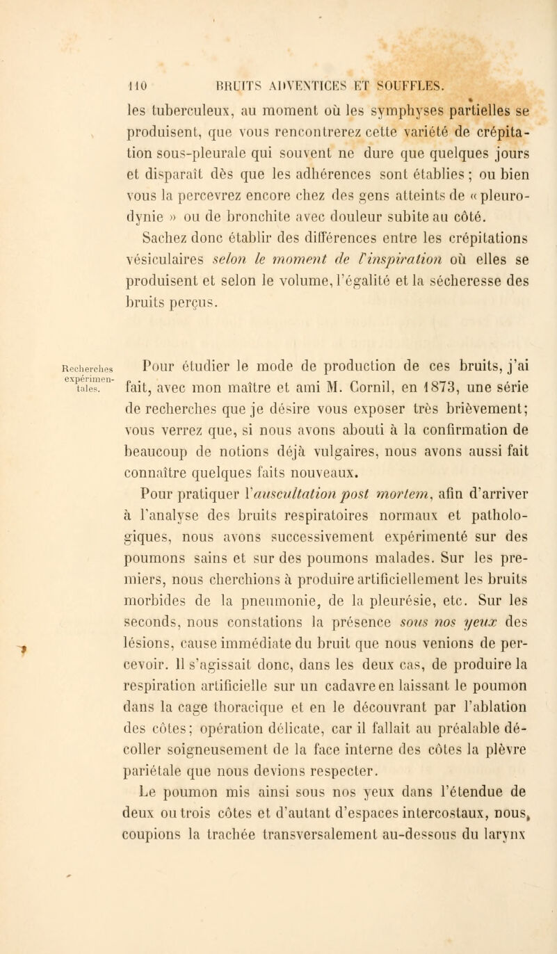 les tuberculeux, au moment où les symphyses partielles se produisent, que vous rencontrerez cette variété de crépita- tion sous-pleurale qui souvent ne dure que quelques jours et disparaît dès que les adhérences sont établies ; ou bien vous la percevrez encore chez des gens atteints de « pleuro- dynie » ou de bronchite avec douleur subite au côté. Sachez donc établir des différences entre les crépitations vésiculaires selon le moment de Tinspiration où elles se produisent et selon le volume, l'égalité et la sécheresse des bruits perçus. Recherches Pour étudier le mode de production de ces bruits, j'ai expérimen- „ . . . -, rt ., . n—n , . taies. lait, avec mon maître et ami M. Corail, en 1873, une série de recherches que je désire vous exposer très brièvement; vous verrez que, si nous avons abouti à la confirmation de beaucoup de notions déjà vulgaires, nous avons aussi fait connaître quelques faits nouveaux. Pour pratiquer Y auscultation post mortem, afin d'arriver à l'analyse des bruits respiratoires normaux et patholo- giques, nous avons successivement expérimenté sur des poumons sains et sur des poumons malades. Sur les pre- miers, nous cherchions à produire artificiellement les bruits morbides de la pneumonie, de la pleurésie, etc. Sur les seconds, nous constations la présence sons nos yeux des lésions, cause immédiate du bruit que nous venions de per- cevoir. 11 s'agissait donc, dans les deux cas, de produire la respiration artificielle sur un cadavre en laissant le poumon dans la cage thoracique et en le découvrant par l'ablation des côtes; opération délicate, car il fallait au préalable dé- coller soigneusement de la face interne des côtes la plèvre pariétale que nous devions respecter. Le poumon mis ainsi sous nos yeux dans l'étendue de deux ou trois côtes et d'autant d'espaces intercostaux, nous, coupions la trachée transversalement au-dessous du larynx
