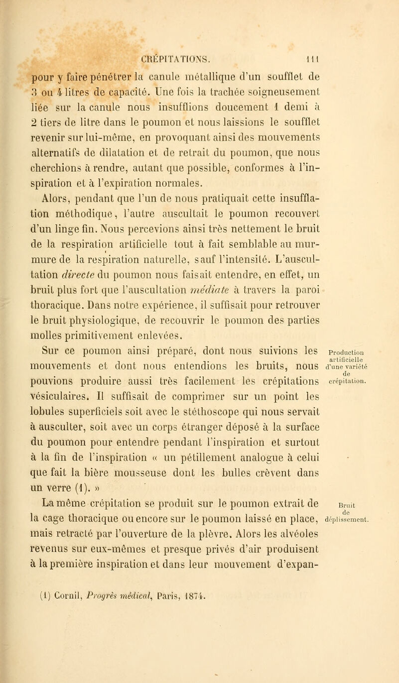 pour y faire pénétrer la canule métallique d'un soufflet de 3 ou 4 litres de capacité. Une fois la trachée soigneusement liée sur la canule nous insufflions doucement 1 demi h 2 tiers de litre dans le poumon et nous laissions le soufflet revenir sur lui-même, en provoquant ainsi des mouvements alternatifs de dilatation et de retrait du poumon, que nous cherchions à rendre, autant que possible, conformes à l'in- spiration et à l'expiration normales. Alors, pendant que l'un de nous pratiquait cette insuffla- tion méthodique, l'autre auscultait le poumon recouvert d'un linge fin. Nous percevions ainsi très nettement le bruit de la respiration artificielle tout à fait semblable au mur- mure de la respiration naturelle, sauf l'intensité. L'auscul- tation directe du poumon nous faisait entendre, en effet, un bruit plus fort que l'auscultation médiate à travers la paroi thoracique. Dans notre expérience, il suffisait pour retrouver le bruit physiologique, de recouvrir le poumon des parties molles primitivement enlevées. Sur ce poumon ainsi préparé, dont nous suivions les production n t i i • artificielle mouvements et dont nous entendions les bruits, nous d'une variété de pouvions produire aussi très facilement les crépitations crépitation. vésiculaires. Il suffisait de comprimer sur un point les lobules superficiels soit avec le stéthoscope qui nous servait à ausculter, soit avec un corps étranger déposé à la surface du poumon pour entendre pendant l'inspiration et surtout à la fin de l'inspiration « un pétillement analogue à celui que fait la bière mousseuse dont les bulles crèvent dans un verre (1). » La même crépitation se produit sur le poumon extrait de Bruit la cage thoracique ou encore sur le poumon laissé en place, dépiissement. mais retracté par l'ouverture de la plèvre. Alors les alvéoles revenus sur eux-mêmes et presque privés d'air produisent à la première inspiration et dans leur mouvement d'expan- (i) Cornil, Progrès médical, Paris, 1874.