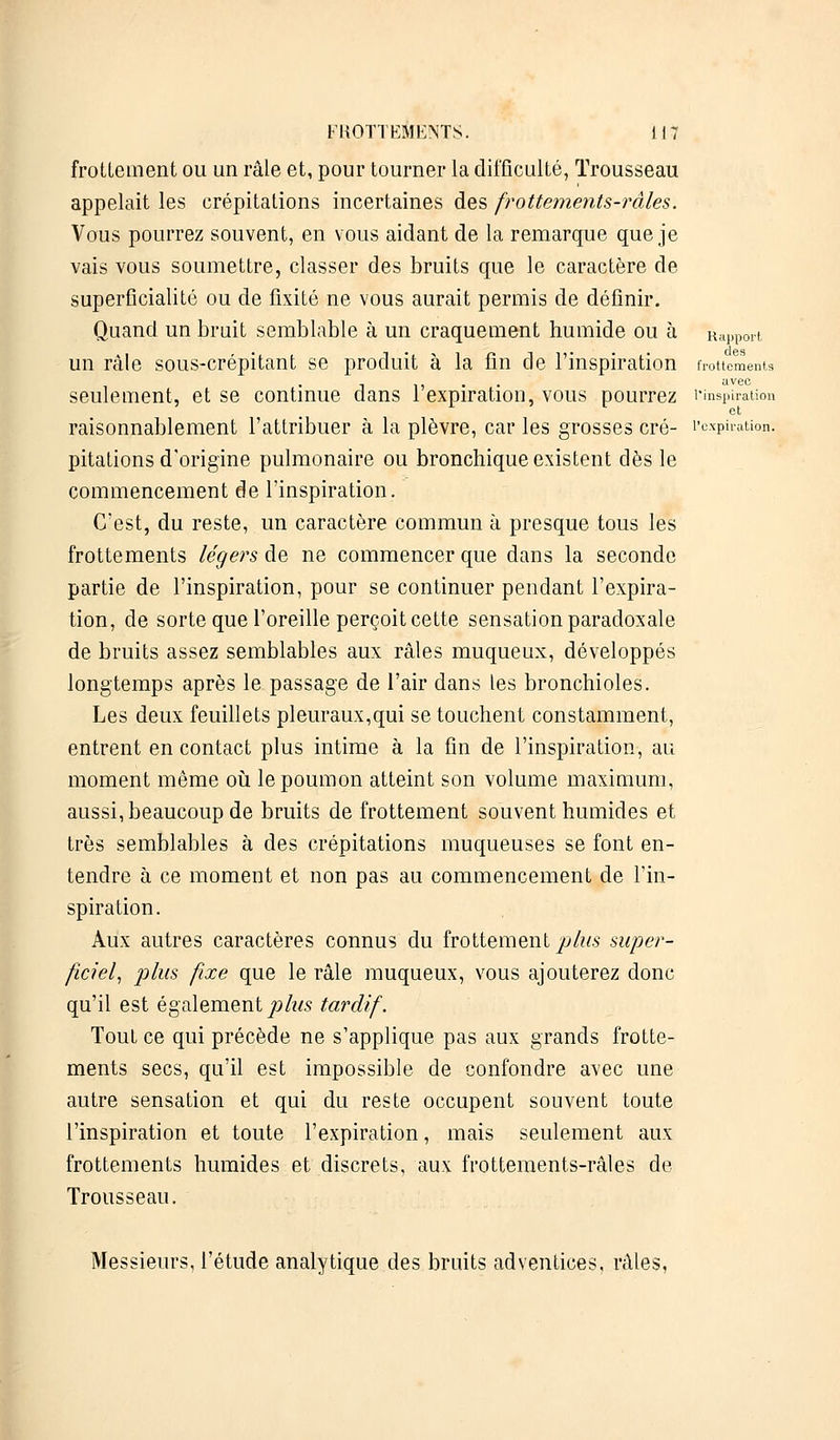 frottement ou un râle et, pour tourner la difficulté, Trousseau appelait les crépitations incertaines des frottements-râles. Vous pourrez souvent, en vous aidant de la remarque que je vais vous soumettre, classer des bruits que le caractère de superficialité ou de fixité ne vous aurait permis de définir. Quand un bruit semblable à un craquement humide ou à Rapport un râle sous-crépitant se produit à la fin de l'inspiration frottements t , . avec seulement, et se continue dans 1 expiration, vous pourrez l'inspiration raisonnablement l'attribuer à la plèvre, car les grosses cré- l'expiration, pitations d'origine pulmonaire ou bronchique existent dès le commencement de l'inspiration. C'est, du reste, un caractère commun à presque tous les frottements légers de ne commencer que dans la seconde partie de l'inspiration, pour se continuer pendant l'expira- tion, de sorte que l'oreille perçoit cette sensation paradoxale de bruits assez semblables aux râles muqueux, développés longtemps après le passage de l'air dans les bronchioles. Les deux feuillets pleuraux,qui se touchent constamment, entrent en contact plus intime à la fin de l'inspiration, au moment même où le poumon atteint son volume maximum, aussi, beaucoup de bruits de frottement souvent humides et très semblables à des crépitations muqueuses se font en- tendre à ce moment et non pas au commencement de l'in- spiration. Aux autres caractères connus du frottement plus super- ficiel, plus fixe que le râle muqueux, vous ajouterez donc qu'il est également plus tardif. Tout ce qui précède ne s'applique pas aux grands frotte- ments secs, qu'il est impossible de confondre avec une autre sensation et qui du reste occupent souvent toute l'inspiration et toute l'expiration, mais seulement aux frottements humides et discrets, aux frottements-râles de Trousseau. Messieurs, l'étude analytique des bruits adventices, râles,