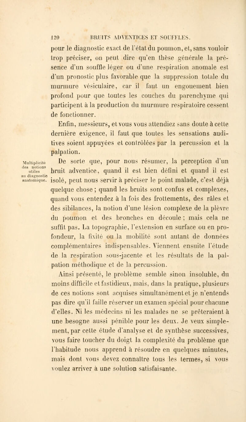 pour le diagnostic exact de l'état du poumon, et, sans vouloir trop préciser, on peut dire qu'en thèse générale la pré- sence d'un souffle léger ou d'une respiration anomale est d'un pronostic plus favorable que la suppression totale du murmure vésiculaire, car il faut un engouement bien profond pour que toutes les couches du parenchyme qui participent à la production du murmure respiratoire cessent de fonctionner. Enfin, messieurs, et vous vous attendiez sans doute à cette dernière exigence, il faut que toutes les sensations audi- tives soient appuyées et contrôlées par la percussion et la palpation. Multiplicité De sorte que, pour nous résumer, la perception d'un utiles ' bruit adventice, quand il est bien défini et quand il est au diagnostic . . ^ r . . anatomique. isolé, peut nous servir a préciser le point malade, c est déjà quelque chose ; quand les bruits sont confus et complexes, quand vous entendez à la fois des frottements, des râles et des sibilances, la notion d'une lésion complexe de la plèvre du poumon et des bronches en découle ; mais cela ne suffit pas. La topographie, l'extension en surface ou en pro- fondeur, la fixité ou la mobilité sont autant de données complémentaires indispensables. Viennent ensuite l'étude de la respiration sous-jacente et les résultats de la pal- pation méthodique et de la percussion. Ainsi présenté, le problème semble sinon insoluble, du moins difficile et fastidieux, mais, dans la pratique, plusieurs de ces notions sont acquises simultanément et je n'entends pas dire qu'il faille réserver un examen spécial pour chacune d'elles. Ni les médecins ni les malades ne se prêteraient à une besogne aussi pénible pour les deux. Je veux simple- ment, par cette étude d'analyse et de synthèse successives, vous faire toucher du doigt la complexité du problème que l'habitude nous apprend à résoudre en quelques minutes, mais dont vous devez connaître tous les termes, si vous voulez arriver à une solution satisfaisante.