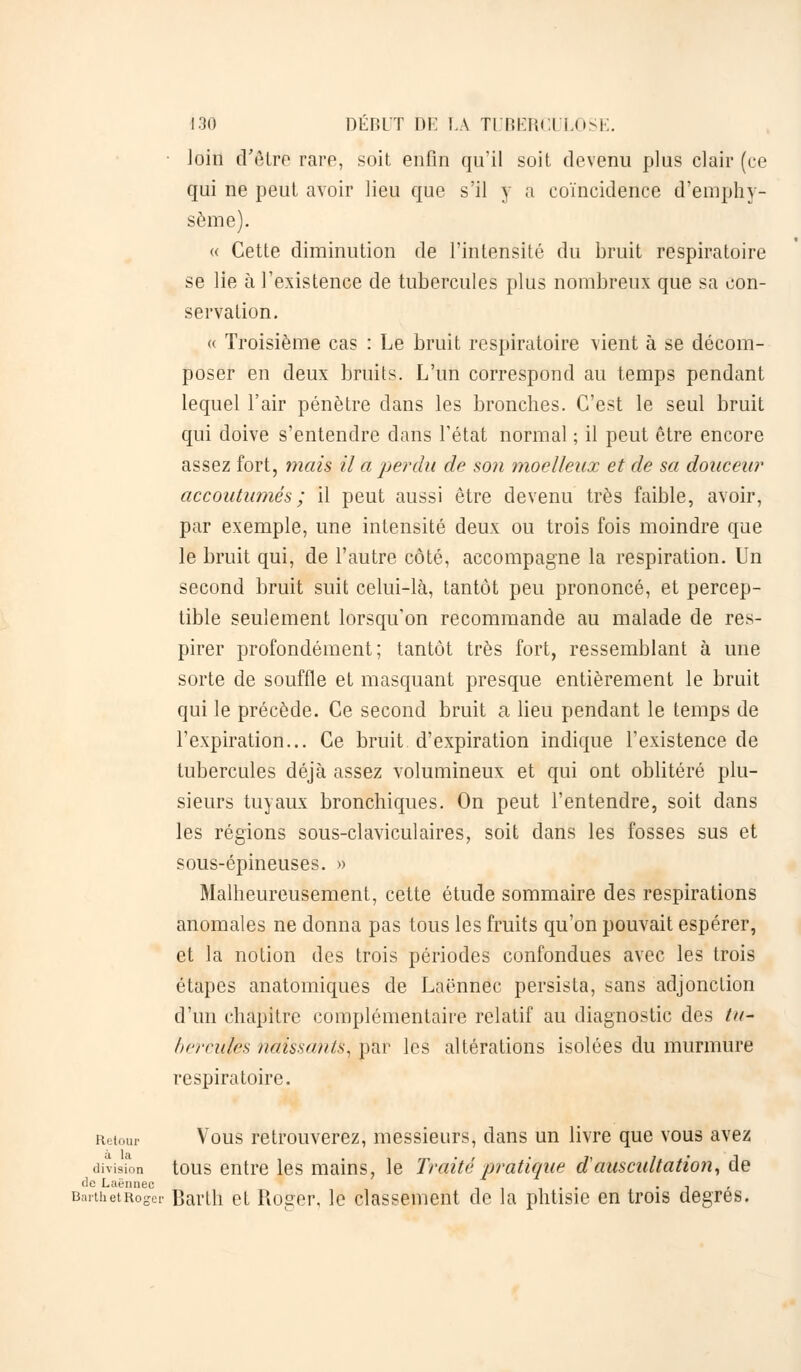 loin d'être rare, soit enfin qu'il soit devenu plus clair (ce qui ne peut avoir lieu que s'il y a coïncidence d'emphy- sème). « Cette diminution de l'intensité du bruit respiratoire se lie à l'existence de tubercules plus nombreux que sa con- servation. « Troisième cas : Le bruit respiratoire vient à se décom- poser en deux bruits. L'un correspond au temps pendant lequel l'air pénètre dans les bronches. C'est le seul bruit qui doive s'entendre dans l'état normal ; il peut être encore assez fort, mais il a perdu de son moelleux et de sa douceur accoutumés ; il peut aussi être devenu très faible, avoir, par exemple, une intensité deux ou trois fois moindre que le bruit qui, de l'autre côté, accompagne la respiration. Un second bruit suit celui-là, tantôt peu prononcé, et percep- tible seulement lorsqu'on recommande au malade de res- pirer profondément; tantôt très fort, ressemblant à une sorte de souffle et masquant presque entièrement le bruit qui le précède. Ce second bruit a lieu pendant le temps de l'expiration... Ce bruit, d'expiration indique l'existence de tubercules déjà assez volumineux et qui ont oblitéré plu- sieurs tuyaux bronchiques. On peut l'entendre, soit dans les régions sous-claviculaires, soit dans les fosses sus et sous-épineuses. » Malheureusement, cette étude sommaire des respirations anomales ne donna pas tous les fruits qu'on pouvait espérer, et la notion des trois périodes confondues avec les trois étapes anatomiques de Laënnec persista, sans adjonction d'un chapitre complémentaire relatif au diagnostic des tu- hercules naissants, par les altérations isolées du murmure respiratoire. Retour Vous retrouverez, messieurs, dans un livre que vous avez division tous entre les mains, le Traité pratique d'auscîtltation, de de Laënnec . . . , , BarthetRoger Barth et Roger, le classement de la phtisie en trois degrés.