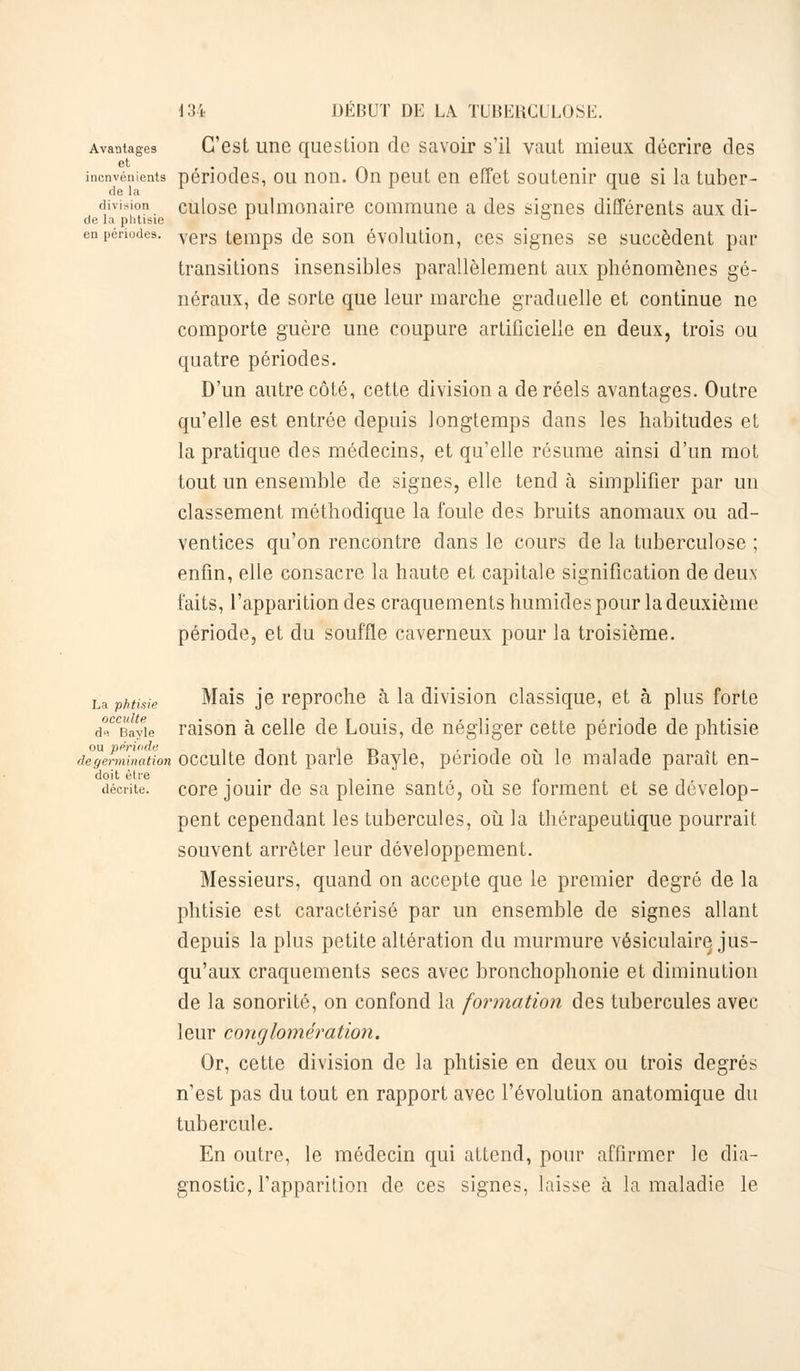 Avantages C'est une question de savoir s'il vaut mieux décrire des et . inenvénients périodes, ou non. On peut en effet soutenir que si la tuber- division culose pulmonaire commune a des signes différents aux di- de la phtisie x ° en périodes. vers temps de son évolution, ces signes se succèdent par transitions insensibles parallèlement aux phénomènes gé- néraux, de sorte que leur marche graduelle et continue ne comporte guère une coupure artificielle en deux, trois ou quatre périodes. D'un autre côté, cette division a de réels avantages. Outre qu'elle est entrée depuis longtemps dans les habitudes et la pratique des médecins, et qu'elle résume ainsi d'un mot tout un ensemble de signes, elle tend à simplifier par un classement méthodique la foule des bruits anomaux ou ad- ventices qu'on rencontre dans le cours de la tuberculose ; enfin, elle consacre la haute et capitale signification de deux faits, l'apparition des craquements humides pour la deuxième période, et du souffle caverneux pour la troisième. La phtisie Mais je reproche à la division classique, et à plus forte d*CCBayie raison à celle de Louis, de négliger cette période de phtisie détermination occulte dont parle Bayle, période où le malade paraît en- doit être . . décrite, core jouir de sa pleine santé, ou se iorment et se dévelop- pent cependant les tubercules, où la thérapeutique pourrait souvent arrêter leur développement. Messieurs, quand on accepte que le premier degré de la phtisie est caractérisé par un ensemble de signes allant depuis la plus petite altération du murmure vésiculaire jus- qu'aux craquements secs avec bronchophonie et diminution de la sonorité, on confond la formation des tubercules avec leur conglomération. Or, cette division de la phtisie en deux ou trois degrés n'est pas du tout en rapport avec l'évolution anatomique du tubercule. En outre, le médecin qui attend, pour affirmer le dia- gnostic, l'apparition de ces signes, laisse à la maladie le