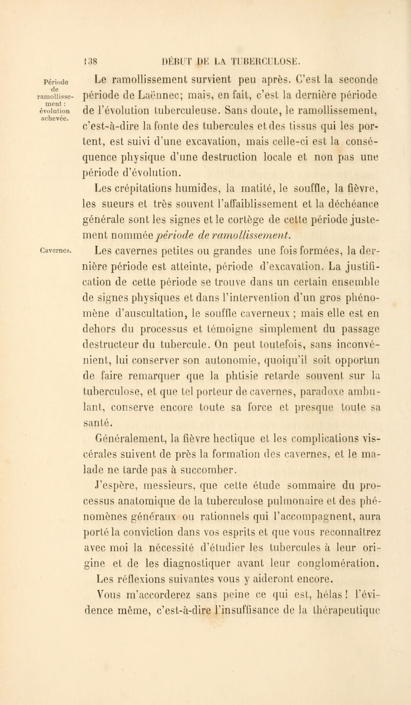 Période de ramollisse- ment : évolution achevée. Cavernes. 138 DÉBUT DK LA TUBERCULOSE. Le ramollissement survient peu après. C'est la seconde période de Laënnec; mais, en fait, c'est la dernière période de l'évolution tuberculeuse. Sans doute, le ramollissement, c'est-à-dire la fonte des tubercules et des tissus qui les por- tent, est suivi d'une excavation, mais celle-ci est la consé- quence physique d'une destruction locale et non pas une période d'évolution. Les crépitations humides, la matité, le souffle, la fièvre, les sueurs et très souvent l'affaiblissement et la déchéance générale sont les signes et le cortège de cette période juste- ment nommée période de ramollissement. Les cavernes petites ou grandes une fois formées, la der- nière période est atteinte, période d'excavation. La justifi- cation de cette période se trouve dans un certain ensemble de signes physiques et dans l'intervention d'un gros phéno- mène d'auscultation, le souffle caverneux ; mais elle est en dehors du processas et témoigne simplement du passage destructeur du tubercule. On peut toutefois, sans inconvé- nient, lui conserver son autonomie, quoiqu'il soit opportun de faire remarquer que la phtisie retarde souvent sur la tuberculose, et que tel porteur de cavernes, paradoxe ambu- lant, conserve encore toute sa force et presque toute sa santé. Généralement, la fièvre hectique et les complications vis- cérales suivent de près la formation des cavernes, et le ma- lade ne tarde pas à succomber. J'espère, messieurs, que cette étude sommaire du pro- cessus anatomique de la tuberculose pulmonaire et des phé- nomènes généraux ou rationnels qui l'accompagnent, aura porté la conviction dans vos esprits et que vous reconnaîtrez avec moi la nécessité d'étudier les tubercules à leur ori- gine et de les diagnostiquer avant leur conglomération. Les réflexions suivantes vous y aideront encore. Vous m'accorderez sans peine ce qui est, hélas ! l'évi- dence même, c'est-à-dire l'insuffisance de la thérapeutique