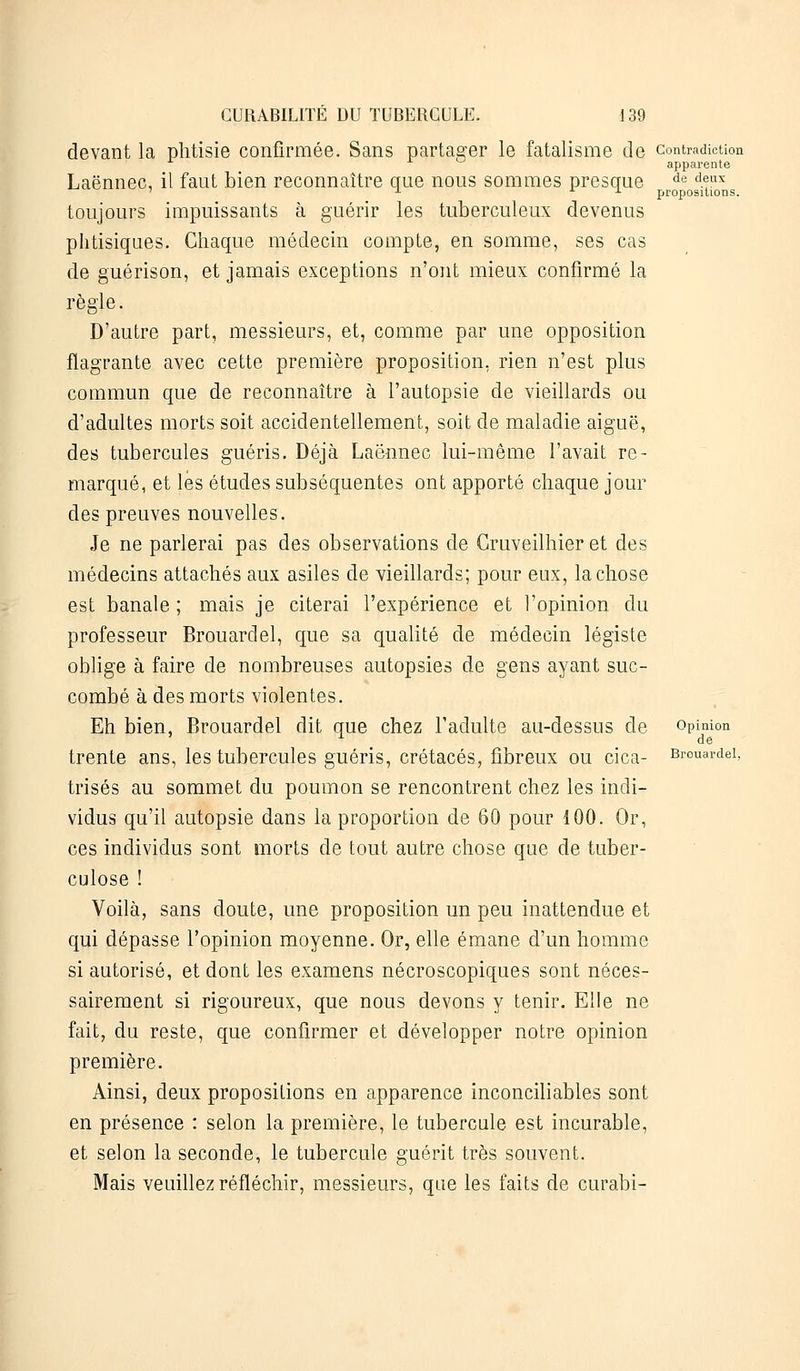 devant la phtisie confirmée. Sans partager le fatalisme de contradiction apparente Laënnec, il faut bien reconnaître que nous sommes presque de d.??x ' u i. t. propositions. toujours impuissants à guérir les tuberculeux devenus phtisiques. Chaque médecin compte, en somme, ses cas de guérison, et jamais exceptions n'ont mieux confirmé la règle. D'autre part, messieurs, et, comme par une opposition flagrante avec cette première proposition, rien n'est plus commun que de reconnaître à l'autopsie de vieillards ou d'adultes morts soit accidentellement, soit de maladie aiguë, des tubercules guéris. Déjà Laënnec lui-même l'avait re- marqué, et lés études subséquentes ont apporté chaque jour des preuves nouvelles. Je ne parlerai pas des observations de Cruveilhier et des médecins attachés aux asiles de vieillards; pour eux, la chose est banale ; mais je citerai l'expérience et l'opinion du professeur Brouardel, que sa qualité de médecin légiste oblige à faire de nombreuses autopsies de gens ayant suc- combé à des morts violentes. Eh bien, Brouardel dit que chez l'adulte au-dessus de opinion x de trente ans, les tubercules guéris, crétacés, fibreux ou cica- Brouardel, trisés au sommet du poumon se rencontrent chez les indi- vidus qu'il autopsie dans la proportion de 60 pour 100. Or, ces individus sont morts de tout autre chose que de tuber- culose ! Voilà, sans doute, une proposition un peu inattendue et qui dépasse l'opinion moyenne. Or, elle émane d'un homme si autorisé, et dont les examens nécroscopiques sont néces- sairement si rigoureux, que nous devons y tenir. Elle ne fait, du reste, que confirmer et développer notre opinion première. Ainsi, deux propositions en apparence inconciliables sont en présence : selon la première, le tubercule est incurable, et selon la seconde, le tubercule guérit très souvent. Mais veuillez réfléchir, messieurs, que les faits de curabi-