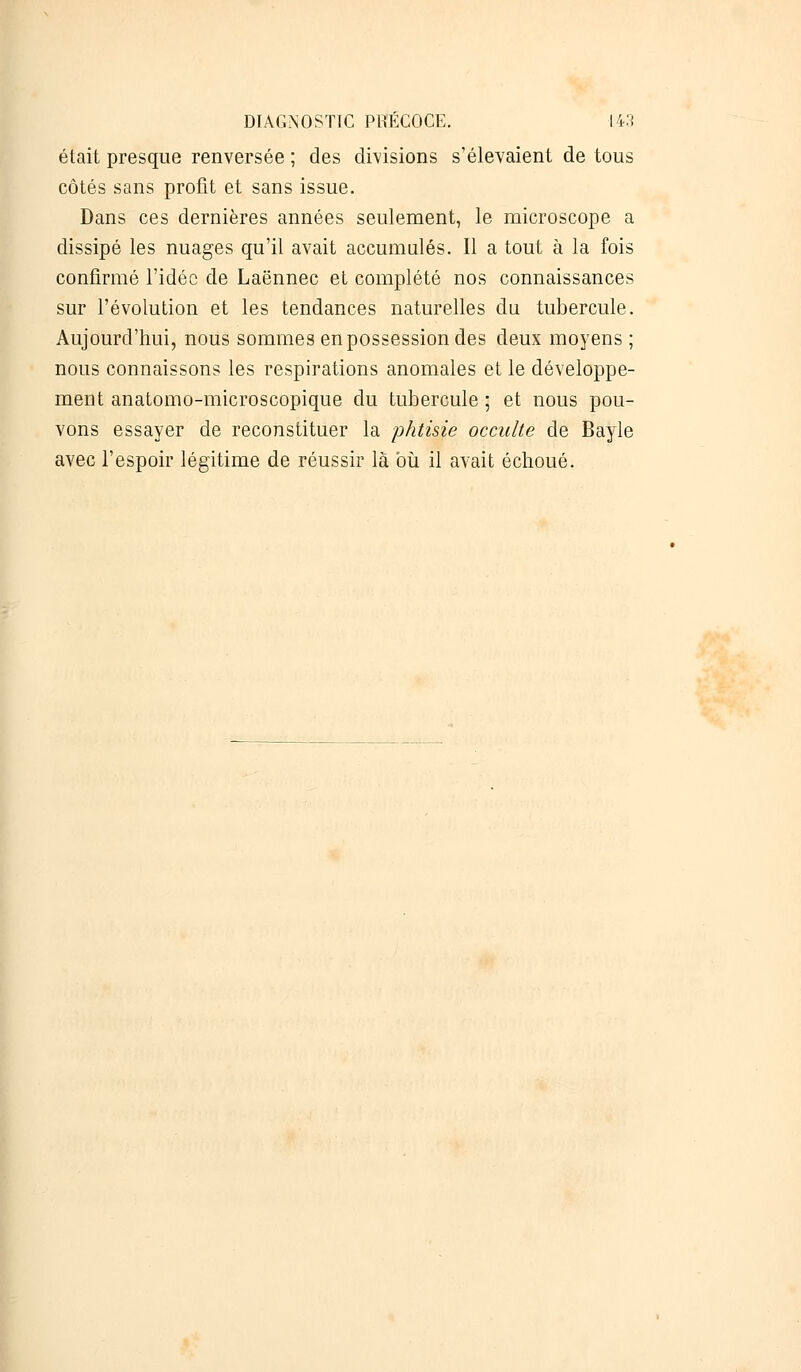 était presque renversée ; des divisions s'élevaient de tous côtés sans profit et sans issue. Dans ces dernières années seulement, le microscope a dissipé les nuages qu'il avait accumulés. Il a tout à la fois confirmé l'idée de Laënnec et complété nos connaissances sur l'évolution et les tendances naturelles du tubercule. Aujourd'hui, nous sommes en possession des deux moyens ; nous connaissons les respirations anomales et le développe- ment anatomo-microscopique du tubercule ; et nous pou- vons essayer de reconstituer la phtisie occulte de Bayle avec l'espoir légitime de réussir là où il avait échoué.