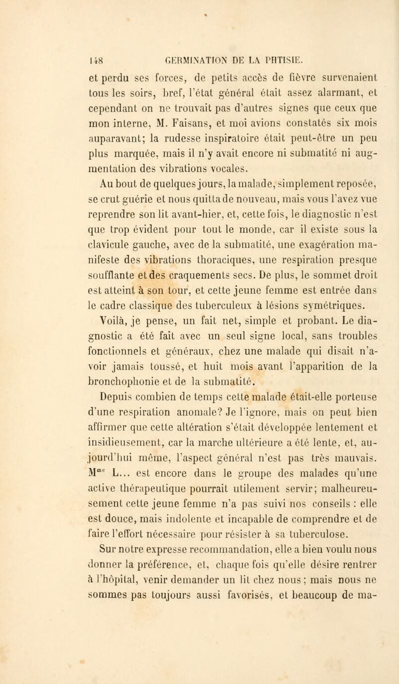 et perdu ses forces, de petits accès de fièvre survenaient tous les soirs, bref, l'état général était assez alarmant, et cependant on ne trouvait pas d'autres signes que ceux que mon interne, M. Faisans, et moi avions constatés six mois auparavant; la rudesse inspiratoire était peut-être un peu plus marquée, mais il n'y avait encore ni submatité ni aug- mentation des vibrations vocales. Au bout de quelques jours, la malade, simplement reposée, se crut guérie et nous quitta de nouveau, mais vous l'avez vue reprendre son lit avant-hier, et, cette fois, le diagnostic n'est que trop évident pour tout le monde, car il existe sous la clavicule gauche, avec de la submatité, une exagération ma- nifeste des vibrations thoraciques, une respiration presque soufflante et des craquements secs. De plus, le sommet droit est atteint à son tour, et cette jeune femme est entrée dans le cadre classique des tuberculeux à lésions symétriques. Voilà, je pense, un fait net, simple et probant. Le dia- gnostic a été fait avec un seul signe local, sans troubles fonctionnels et généraux, chez une malade qui disait n'a- voir jamais toussé, et huit mois avant l'apparition de la bronchophonie et de la submatité. Depuis combien de temps cette malade était-elle porteuse d'une respiration anomale? Je l'ignore, mais on peut bien affirmer que cette altération s'était développée lentement et insidieusement, car la marche ultérieure a été lente, et, au- jourd'hui même, l'aspect général n'est pas très mauvais. Mme L... est encore dans le groupe des malades qu'une active thérapeutique pourrait utilement servir; malheureu- sement cette jeune femme n'a pas suivi nos conseils : elle est douce, mais indolente et incapable de comprendre et de faire l'effort nécessaire pour résister à sa tuberculose. Sur notre expresse recommandation, elle a bien voulu nous donner la préférence, et, chaque fois qu'elle désire rentrer à l'hôpital, venir demander un lit chez nous; mais nous ne sommes pas toujours aussi favorisés, et beaucoup de ma-