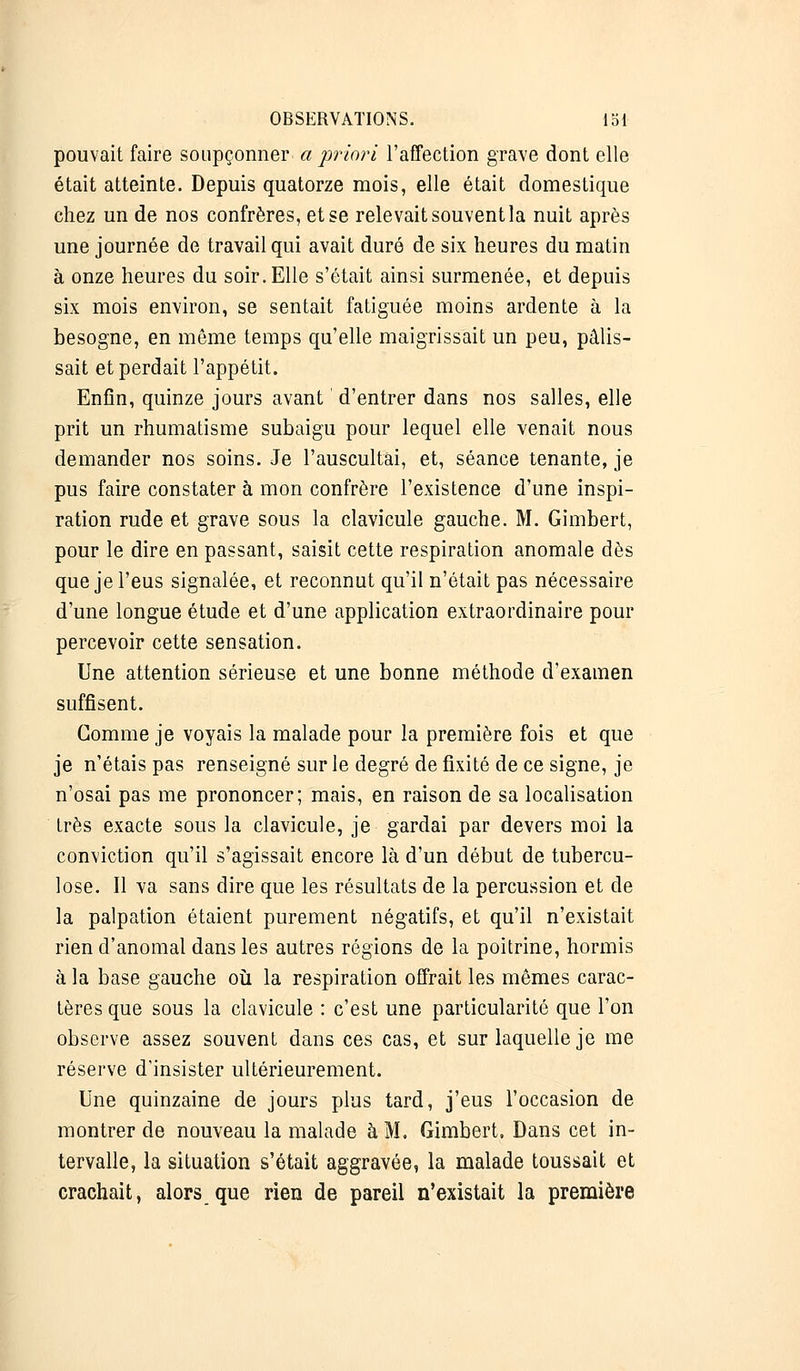 pouvait faire soupçonner a priori l'affection grave dont elle était atteinte. Depuis quatorze mois, elle était domestique chez un de nos confrères, et se relevait souvent la nuit après une journée de travail qui avait duré de six heures du matin à onze heures du soir. Elle s'était ainsi surmenée, et depuis six mois environ, se sentait fatiguée moins ardente à la besogne, en même temps qu'elle maigrissait un peu, pâlis- sait et perdait l'appétit. Enfin, quinze jours avant ' d'entrer dans nos salles, elle prit un rhumatisme subaigu pour lequel elle venait nous demander nos soins. Je l'auscultai, et, séance tenante, je pus faire constater à mon confrère l'existence d'une inspi- ration rude et grave sous la clavicule gauche. M. Gimbert, pour le dire en passant, saisit cette respiration anomale dès que je l'eus signalée, et reconnut qu'il n'était pas nécessaire d'une longue étude et d'une application extraordinaire pour percevoir cette sensation. Une attention sérieuse et une bonne méthode d'examen suffisent. Gomme je voyais la malade pour la première fois et que je n'étais pas renseigné sur le degré de fixité de ce signe, je n'osai pas me prononcer; mais, en raison de sa localisation très exacte sous la clavicule, je gardai par devers moi la conviction qu'il s'agissait encore là d'un début de tubercu- lose. Il va sans dire que les résultats de la percussion et de la palpation étaient purement négatifs, et qu'il n'existait rien d'anomal dans les autres régions de la poitrine, hormis à la base gauche où la respiration offrait les mêmes carac- tères que sous la clavicule : c'est une particularité que l'on observe assez souvent dans ces cas, et sur laquelle je me réserve d'insister ultérieurement. Une quinzaine de jours plus tard, j'eus l'occasion de montrer de nouveau la malade à M. Gimbert, Dans cet in- tervalle, la situation s'était aggravée, la malade toussait et crachait, alors que rien de pareil n'existait la première