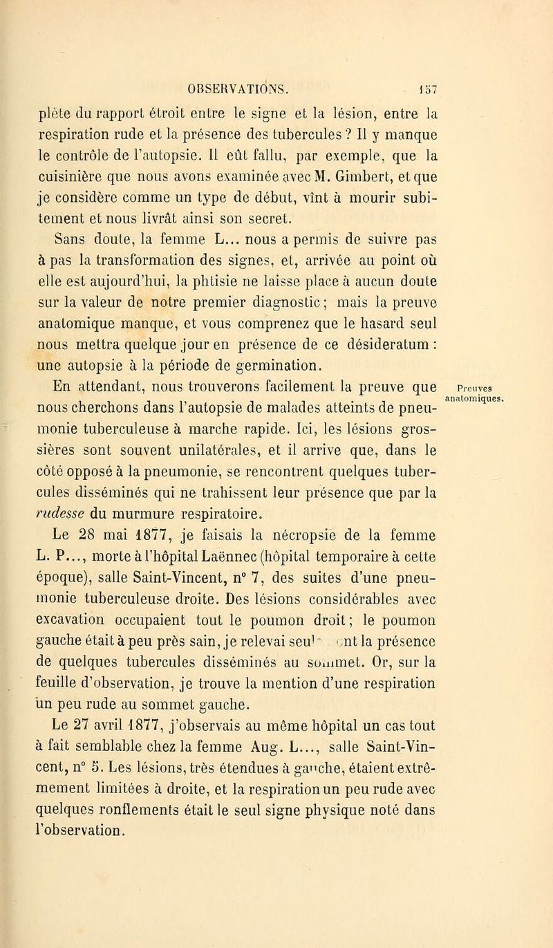 plète du rapport étroit entre le signe et la lésion, entre la respiration rude et la présence des tubercules ? Il y manque le contrôle de l'autopsie. Il eût fallu, par exemple, que la cuisinière que nous avons examinée avec M. Gimbert, et que je considère comme un type de début, vînt à mourir subi- tement et nous livrât ainsi son secret. Sans doute, la femme L... nous a permis de suivre pas à pas la transformation des signes, et, arrivée au point où elle est aujourd'hui, la phtisie ne laisse place à aucun doute sur la valeur de notre premier diagnostic ; mais la preuve anatomique manque, et vous comprenez que le hasard seul nous mettra quelque jour en présence de ce desideratum: une autopsie à la période de germination. En attendant, nous trouverons facilement la preuve que Preuves . . anatomiques. nous cherchons dans r autopsie de malades atteints de pneu- monie tuberculeuse à marche rapide. Ici, les lésions gros- sières sont souvent unilatérales, et il arrive que, dans le côté opposé à la pneumonie, se rencontrent quelques tuber- cules disséminés qui ne trahissent leur présence que par la rudesse du murmure respiratoire. Le 28 mai 1877, je faisais la nécropsie de la femme L. P..., morte à l'hôpital Laënnec (hôpital temporaire à cette époque), salle Saint-Vincent, n° 7, des suites d'une pneu- monie tuberculeuse droite. Des lésions considérables avec excavation occupaient tout le poumon droit; le poumon gauche était à peu près sain, je relevai seu1 ont la présence de quelques tubercules disséminés au sommet. Or, sur la feuille d'observation, je trouve la mention d'une respiration un peu rude au sommet gauche. Le 27 avril 1877, j'observais au même hôpital un cas tout à fait semblable chez la femme Aug. L..., salle Saint-Vin- cent, n° S. Les lésions, très étendues à gauche, étaient extrê- mement limitées à droite, et la respiration un peu rude avec quelques ronflements était le seul signe physique noté dans l'observation.