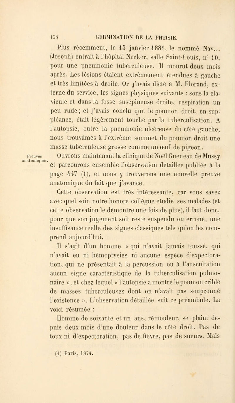 Plus récemment, le 15 janvier 1881, le nommé Nav... (Joseph) entrait à l'hôpital Necker, salle Saint-Louis, n° 10, pour une pneumonie tuberculeuse. 11 mourut deux mois après. Les lésions étaient extrêmement étendues à gauche et très limitées à droite. Or j'avais dicté à M. Florand, ex- terne du service, les signes physiques suivants : sous la cla- vicule et dans la fosse susépineuse droite, respiration un peu rude ; et j'avais conclu que le poumon droit, en sup- pléance, était légèrement touché par la tuberculisation. A l'autopsie, outre la pneumonie ulcéreuse du côté gauche, nous trouvâmes à l'extrême sommet du poumon droit une masse tuberculeuse grosse comme un œuf de pigeon. preuves Ouvrons maintenant la clinique de Noël Gueneau de Mussy anatomiques. et parcourons ensemble l'observation détaillée publiée à la page 447 (1), et nous y trouverons une nouvelle preuve anatomique du fait que j'avance. Cette observation est très intéressante, car vous savez avec quel soin notre honoré collègue étudie ses malades (et cette observation le démontre une fois de plus), il faut donc, pour que son jugement soit resté suspendu ou erroné, une insuffisance réelle des signes classiques tels qu'on les com- prend aujourd'hui. Il s'agit d'un homme « qui n'avait jamais toussé, qui n'avait eu ni hémoptysies ni aucune espèce d'expectora- tion, qui ne présentait à la percussion ou à l'auscultation aucun signe caractéristique de la tuberculisation pulmo- naire », et chez lequel « l'autopsie a montré le poumon criblé de masses tuberculeuses dont on n'avait pas soupçonné l'existence ». L'observation détaillée suit ce préambule. La voici résumée : Homme de soixante et un ans, rémouleur, se plaint de- puis deux mois d'une douleur dans le côté droit. Pas de toux ni d'expectoration, pas de fièvre, pas de sueurs. Mais (I) Paris, 1874.