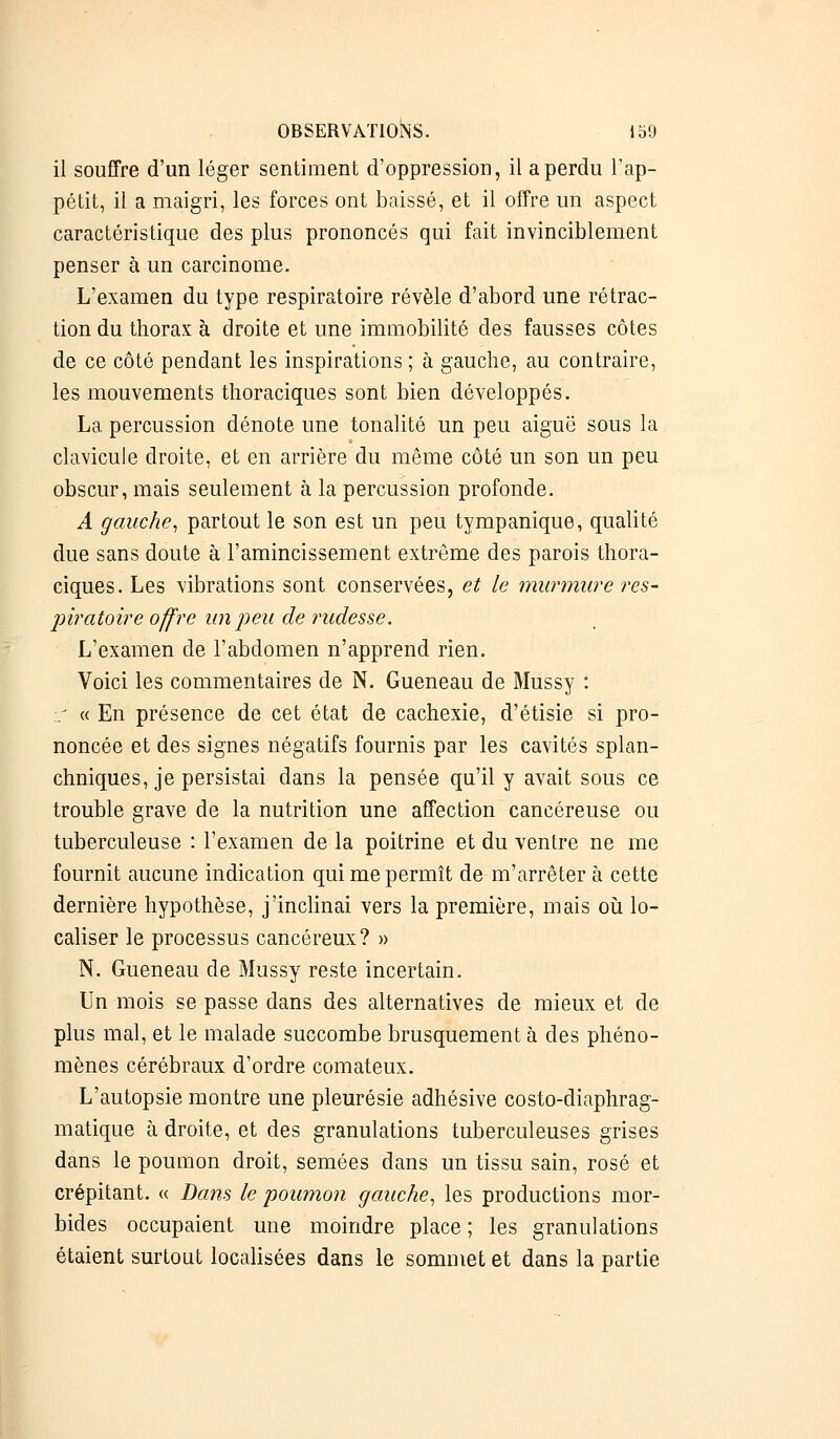 il souffre d'un léger sentiment d'oppression, il a perdu l'ap- pétit, il a maigri, les forces ont baissé, et il offre un aspect caractéristique des plus prononcés qui fait invinciblement penser à un carcinome. L'examen du type respiratoire révèle d'abord une rétrac- tion du thorax à droite et une immobilité des fausses côtes de ce côté pendant les inspirations ; à gauche, au contraire, les mouvements thoraciques sont bien développés. La percussion dénote une tonalité un peu aiguë sous la clavicule droite, et en arrière du même côté un son un peu obscur, mais seulement à la percussion profonde. A gauche, partout le son est un peu tympanique, qualité due sans doute à l'amincissement extrême des parois thora- ciques. Les vibrations sont conservées, et le murmure res- piratoire offre un peu de rudesse. L'examen de l'abdomen n'apprend rien. Voici les commentaires de N. Gueneau de Mussy : -.: « En présence de cet état de cachexie, d'étisie si pro- noncée et des signes négatifs fournis par les cavités splan- chniques, je persistai dans la pensée qu'il y avait sous ce trouble grave de la nutrition une affection cancéreuse ou tuberculeuse : l'examen de la poitrine et du ventre ne me fournit aucune indication qui me permît de m'arrêter à cette dernière hypothèse, j'inclinai vers la première, mais où lo- caliser le processus cancéreux? » N. Gueneau de Mussy reste incertain. Un mois se passe dans des alternatives de mieux et de plus mal, et le malade succombe brusquement à des phéno- mènes cérébraux d'ordre comateux. L'autopsie montre une pleurésie adhésive costo-diaphrag- matique à droite, et des granulations tuberculeuses grises dans le poumon droit, semées dans un tissu sain, rosé et crépitant. « Dans le poumon gauche, les productions mor- bides occupaient une moindre place ; les granulations étaient surtout localisées dans le sommet et dans la partie