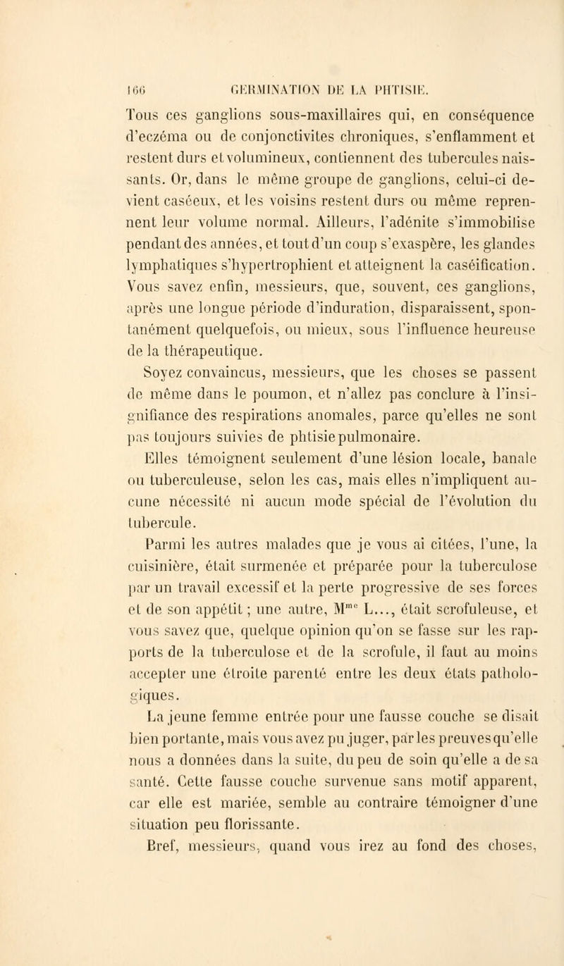 Tous ces ganglions sous-maxillaires qui, en conséquence d'eczéma ou de conjonctivites chroniques, s'enflamment et restent durs et volumineux, contiennent des tubercules nais- sants. Or, dans le même groupe de ganglions, celui-ci de- vient caséeux, et les voisins restent durs ou même repren- nent leur volume normal. Ailleurs, l'adénite s'immobilise pendant des années, et tout d'un coup s'exaspère, les glandes lymphatiques s'hypcrtrophient et atteignent la caséifîcation. Vous savez enfin, messieurs, que, souvent, ces ganglions, après une longue période d'induration, disparaissent, spon- tanément quelquefois, ou mieux, sous l'influence heureuse de la thérapeutique. Soyez convaincus, messieurs, que les choses se passent de même dans le poumon, et n'allez pas conclure à l'insi- gnifiance des respirations anomales, parce qu'elles ne sont pas toujours suivies de phtisie pulmonaire. Elles témoignent seulement d'une lésion locale, banale ou tuberculeuse, selon les cas, mais elles n'impliquent au- cune nécessité ni aucun mode spécial de l'évolution du tubercule. Parmi les autres malades que je vous ai citées, l'une, la cuisinière, était surmenée et préparée pour la tuberculose par un travail excessif et la perte progressive de ses forces et de son appétit ; une autre, Mme L..., était scrofuleuse, et vous savez que, quelque opinion qu'on se fasse sur les rap- ports de la tuberculose et de la scrofule, il faut au moins accepter une étroite parenté entre les deux états patholo- giques. La jeune femme entrée pour une fausse couche se disait bien portante, mais vous avez pu juger, parles preuves qu'elle nous a données dans la suite, du peu de soin qu'elle a de sa santé. Cette fausse couche survenue sans motif apparent, car elle est mariée, semble au contraire témoigner d'une situation peu florissante. Bref, messieurs, quand vous irez au fond des choses,