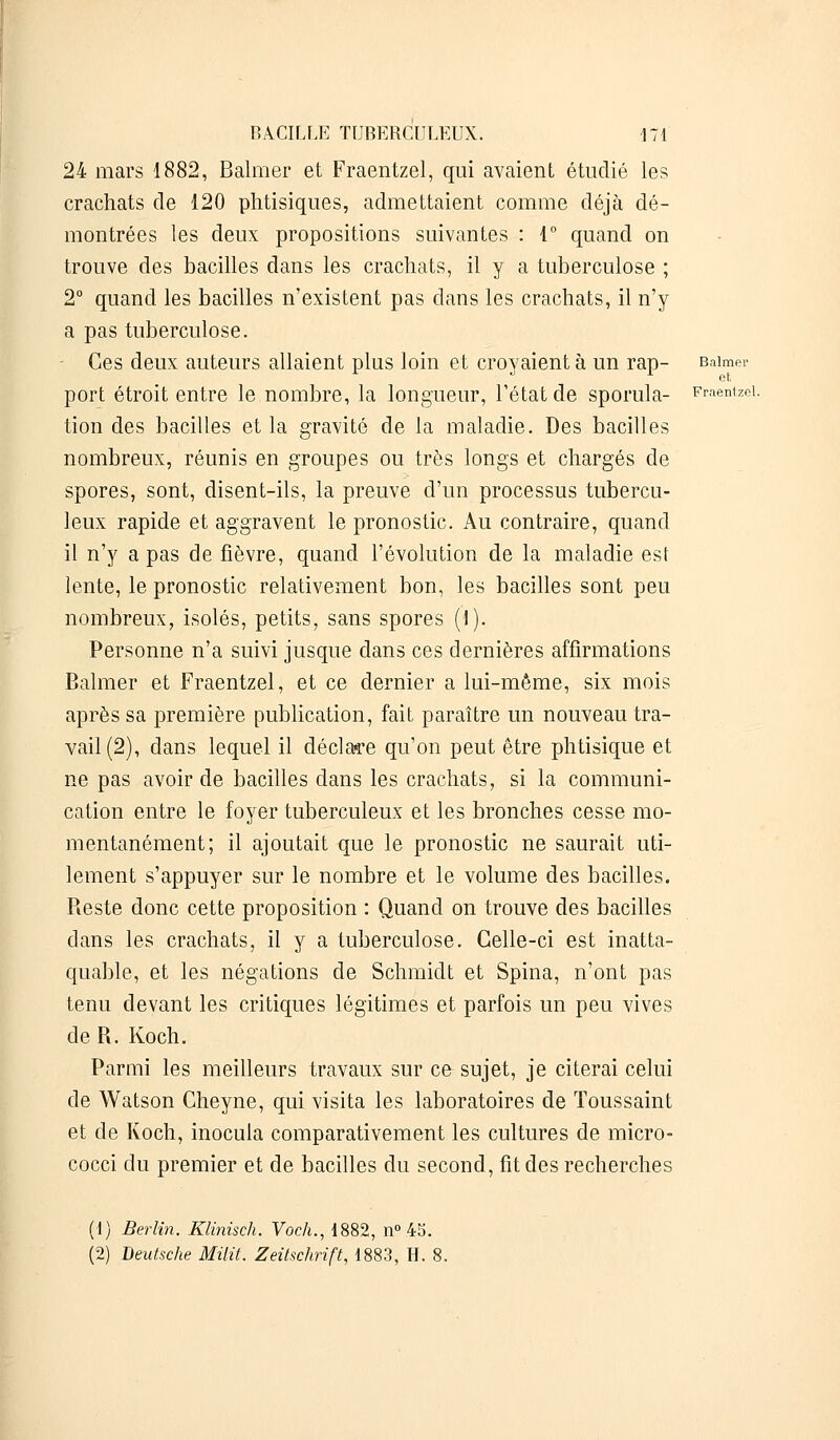 24 mars 1882, Balmer et Fraentzel, qui avaient étudié les crachats de 120 phtisiques, admettaient comme déjà dé- montrées les deux propositions suivantes : 1° quand on trouve des bacilles dans les crachats, il y a tuberculose ; 2° quand les bacilles n'existent pas clans les crachats, il n'y a pas tuberculose. Ces deux auteurs allaient plus loin et croyaient à un rap- Baimer port étroit entre le nombre, la longueur, l'état de sporula- Fraentzel. tion des bacilles et la gravité de la maladie. Des bacilles nombreux, réunis en groupes ou très longs et chargés de spores, sont, disent-ils, la preuve d'un processus tubercu- leux rapide et aggravent le pronostic. Au contraire, quand il n'y a pas de fièvre, quand l'évolution de la maladie est lente, le pronostic relativement bon, les bacilles sont peu nombreux, isolés, petits, sans spores (i). Personne n'a suivi jusque dans ces dernières affirmations Balmer et Fraentzel, et ce dernier a lui-même, six mois après sa première publication, fait paraître un nouveau tra- vail (2), dans lequel il déclare qu'on peut être phtisique et ne pas avoir de bacilles dans les crachats, si la communi- cation entre le foyer tuberculeux et les bronches cesse mo- mentanément; il ajoutait que le pronostic ne saurait uti- lement s'appuyer sur le nombre et le volume des bacilles. Reste donc cette proposition : Quand on trouve des bacilles dans les crachats, il y a tuberculose. Celle-ci est inatta- quable, et les négations de Schmidt et Spina, n'ont pas tenu devant les critiques légitimes et parfois un peu vives de R. Koch. Parmi les meilleurs travaux sur ce sujet, je citerai celui de Watson Cheyne, qui visita les laboratoires de Toussaint et de Koch, inocula comparativement les cultures de micro- cocci du premier et de bacilles du second, fit des recherches (1) Berlin. Klinisch. Voch., 1882, n° 45. (2) Deutsche Milit. Zeitschrift, 1883, H. 8.