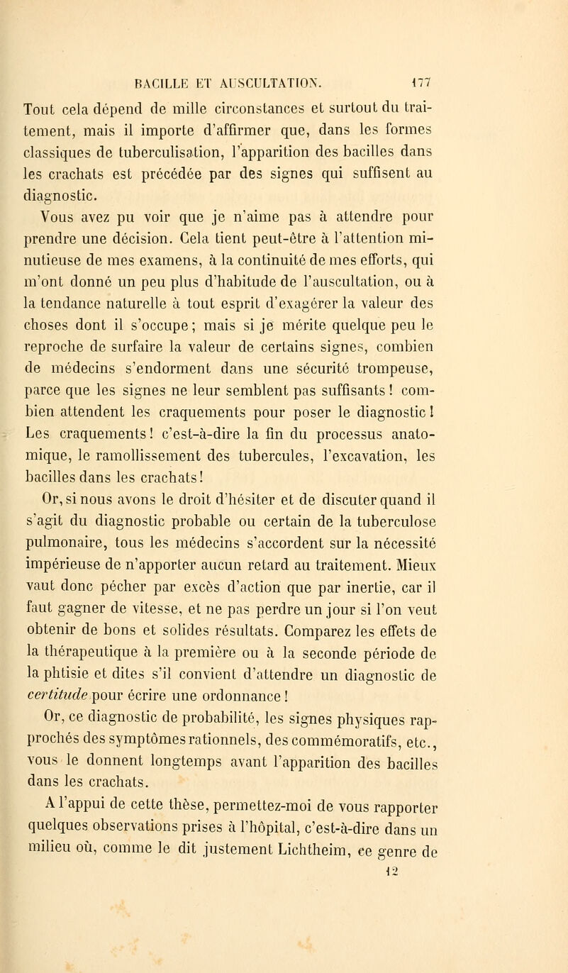 Tout cela dépend de mille circonstances et surtout du trai- tement, mais il importe d'affirmer que, dans les formes classiques de tuberculisation, l'apparition des bacilles dans les crachats est précédée par des signes qui suffisent au diagnostic. Vous avez pu voir que je n'aime pas à attendre pour prendre une décision. Gela tient peut-être à l'attention mi- nutieuse de mes examens, à la continuité de mes efforts, qui m'ont donné un peu plus d'habitude de l'auscultation, ou à la tendance naturelle à tout esprit d'exagérer la valeur des choses dont il s'occupe; mais si je mérite quelque peu le reproche de surfaire la valeur de certains signes, combien de médecins s'endorment dans une sécurité trompeuse, parce que les signes ne leur semblent pas suffisants ! com- bien attendent les craquements pour poser le diagnostic ! Les craquements ! c'est-à-dire la fin du processus anato- mique, le ramollissement des tubercules, l'excavation, les bacilles dans les crachats! Or, si nous avons le droit d'hésiter et de discuter quand il s'agit du diagnostic probable ou certain de la tuberculose pulmonaire, tous les médecins s'accordent sur la nécessité impérieuse de n'apporter aucun retard au traitement. Mieux vaut donc pécher par excès d'action que par inertie, car il faut gagner de vitesse, et ne pas perdre un jour si l'on veut obtenir de bons et solides résultats. Comparez les effets de la thérapeutique à la première ou à la seconde période de la phtisie et dites s'il convient d'attendre un diagnostic de certitude pour écrire une ordonnance ! Or, ce diagnostic de probabilité, les signes physiques rap- prochés des symptômes rationnels, des commémoratifs, etc., vous le donnent longtemps avant l'apparition des bacilles dans les crachats. A l'appui de cette thèse, permettez-moi de vous rapporter quelques observations prises à l'hôpital, c'est-à-dire dans un milieu où, comme le dit justement Lichtheim, ce genre de 12