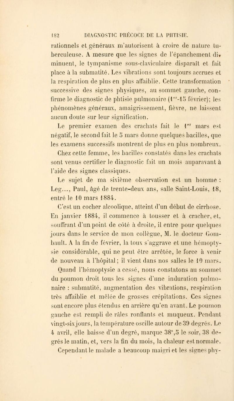 rationnels et généraux m'autorisent à croire de nature tu- berculeuse. A mesure que les signes de l'épanchement dix minuent, le tympanisme sous-claviculaire disparaît et fait place à la submatité. Les vibrations sont toujours accrues et la respiration de plus en plus affaiblie. Cette transformation successive des signes physiques, au sommet gauche, con- firme le diagnostic de phtisie pulmonaire (ler-15 février); les phénomènes généraux, amaigrissement, fièvre, ne laissent aucun doute sur leur signification. Le premier examen des crachats fait le 1er mars est négatif, le second fait le 5 mars donne quelques bacilles, que les examens successifs montrent de plus en plus nombreux. Chez cette femme, les bacilles constatés dans les crachats sont venus certifier le diagnostic fait un mois auparavant à l'aide des signes classiques. Le sujet de ma sixième observation est un homme : Leg..., Paul, âgé de trente-deux ans, salle Saint-Louis, 18, entré le 10 mars 1884. C'est un cocher alcoolique, atteint d'un début de cirrhose. En janvier 1884, il commence à tousser et à cracher, et, souffrant d'un point de côté à droite, il entre pour quelques jours dans le service de mon collègue, M. le docteur Gom- bault. A la fin de février, la toux s'aggrave et une hémopty- sie considérable, qui ne peut être arrêtée, le force à venir de nouveau à l'hôpital; il vient dans nos salles le 10 mars. Quand l'hémoptysie a cessé, nous constatons au sommet du poumon droit tous les signes d'une induration pulmo- naire : submatité, augmentation des vibrations, respiration très affaiblie et mêlée de grosses crépitations. Ces signes sont encore plus étendus en arrière qu'en avant. Le poumon gauche est rempli de mies ronflants et muqueux. Pendant vingt-six jours, la température oscille autour de 30 degrés. Le 4 avril, elle baisse d'un degré, marque 38°,5 le soir, 38 de- grés le matin, et, vers la fin du mois, la chaleur est normale. Cependant le malade a beaucoup maigri et les signes phy-