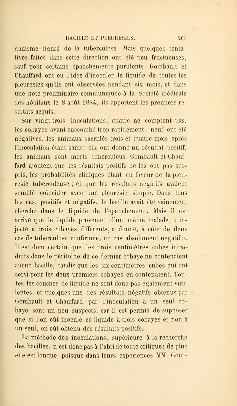 ganisme figuré de la tuberculose. Mais quelques tenta- tives-faites dans cette direction ont été peu fructueuses, sauf pour certains épanchements purulents. Gombault et Chauffard ont eu l'idée d'inoculer le liquide de toutes les pleurésies qu'ils ont observées pendant six mois, et dans une note préliminaire communiquée à la Société médicale des hôpitaux le 8 août 1884, ils apportent les premiers ré- sultats acquis. Sur vingt-trois inoculations, quatre ne comptent pas, les cobayes ayant succombé trop rapidement, neuf ont été négatives, les animaux sacrifiés trois et quatre mois après l'inoculation étant sains ; dix ont donné un résultat positif, les animaux sont morts tuberculeux. Gombault et Chauf- fard ajoutent que les résultats positifs ne les ont pas sur- pris, les probabilités cliniques étant en faveur de la pleu- résie tuberculeuse ; et que les résultats négatifs avaient semblé coïncider avec une pleurésie simple. Dans tous les cas, positifs et négatifs, le bacille avait été vainement cherché dans le liquide de i'épanchement. Mais il est arrivé que le liquide provenant d'un même malade, « in- jecté à trois cobayes différents, a donné, à côté de deux cas de tuberculose confirmée, un cas absolument négatif». Il est donc certain que les trois centimètres cubes intro- duits dans le péritoine de ce dernier cobaye ne contenaient aucun bacille, tandis que les six centimètres cubes qui ont servi pour les deux premiers cobayes en contenaient. Tou- tes les couches de liquide ne sont donc pas également viru- lentes, et quelques-uns des résultats négatifs obtenus par Gombault et Chauffard par l'inoculation à un seul co- baye sont un peu suspects, car il est permis de supposer que si l'on eût inoculé ce liquide à trois cobayes et non à un seul, on eût obtenu des résultats positifs. La méthode des inoculations, supérieure à la recherche des bacilles, n'est donc pas à l'abri de toute critique; de plus elle est longue, puisque dans leurs expériences MM. Gom-