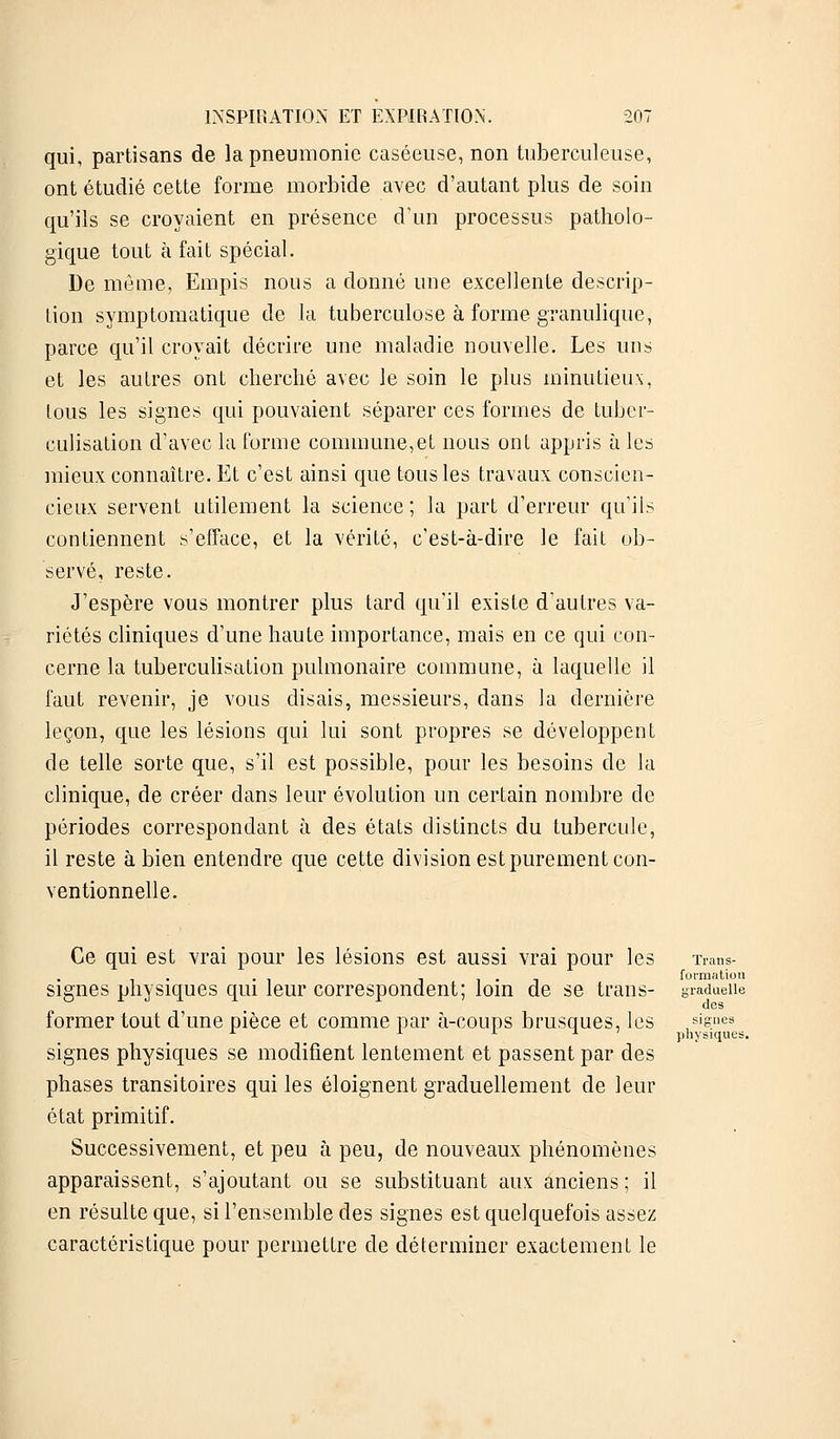 qui, partisans de la pneumonie caséeuse, non tuberculeuse, ont étudié cette forme morbide avec d'autant plus de soin qu'ils se croyaient en présence d'un processus patholo- gique tout à fait spécial. De même, Empis nous a donné une excellente descrip- tion symptomatique de la tuberculose à forme granulique, parce qu'il croyait décrire une maladie nouvelle. Les uns et les autres ont cherché avec le soin le plus minutieux, tous les signes qui pouvaient séparer ces formes de tuber- culisation d'avec la forme commune,et nous ont appris à les mieux connaître. Et c'est ainsi que tous les travaux conscien- cieux servent utilement la science ; la part d'erreur qu'ils contiennent s'efface, et la vérité, c'est-à-dire le fait ob- servé, reste. J'espère vous montrer plus tard qu'il existe d'autres va- riétés cliniques d'une haute importance, mais en ce qui con- cerne la tuberculisation pulmonaire commune, à laquelle il faut revenir, je vous disais, messieurs, dans la dernière leçon, que les lésions qui lui sont propres se développent de telle sorte que, s'il est possible, pour les besoins de la clinique, de créer dans leur évolution un certain nombre de périodes correspondant à des états distincts du tubercule, il reste à bien entendre que cette division est purement con- ventionnelle. Ce qui est vrai pour les lésions est aussi vrai pour les Trans- . 1 formation signes physiques qui leur correspondent; loin de se trans- yradueiie des former tout d'une pièce et comme par à-coups brusques, les signes signes physiques se modifient lentement et passent par des phases transitoires qui les éloignent graduellement de leur état primitif. Successivement, et peu à peu, de nouveaux phénomènes apparaissent, s'ajoutant ou se substituant aux anciens; il en résulte que, si l'ensemble des signes est quelquefois assez caractéristique pour permettre de déterminer exactement le