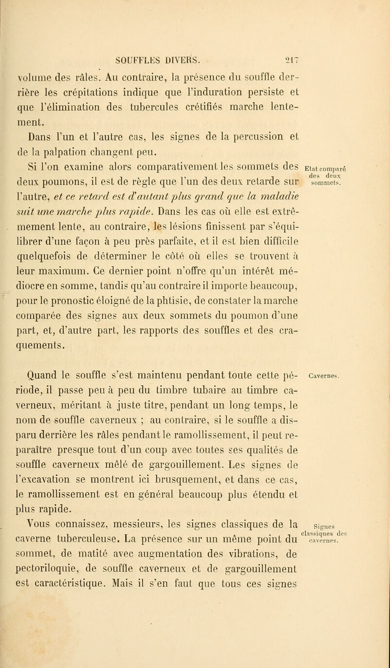 volume des râles. Au contraire, la présence du souffle der- rière les crépitations indique que l'induration persiste et que l'élimination des tubercules crétifiés marche lente- ment. Dans l'un et l'autre cas, les signes de la percussion et de la palpation changent peu. Si l'on examine alors comparativement les sommets des Etat comparé deux poumons, il est de règle que l'un des deux retarde sur sommets. l'autre, et ce retard est dautant plus grand que la maladie suit une marche plus rapide. Dans les cas où elle est extrê- mement lente, au contraire, les lésions finissent par s'équi- librer d'une façon à peu près parfaite, et il est bien difficile quelquefois de déterminer le côté où elles se trouvent h leur maximum. Ce dernier point n'offre qu'un intérêt mé- diocre en somme, tandis qu'au contraire il importe beaucoup, pour le pronostic éloigné de la phtisie, de constater la marche comparée des signes aux deux sommets du poumon d'une part, et, d'autre part, les rapports des souffles et des cra- quements. Quand le souffle s'est maintenu pendant toute cette pé- cavernes. riode, il passe peu à peu du timbre tubaire au timbre ca- verneux, méritant à juste titre, pendant un long temps, le nom de souffle caverneux ; au contraire, si le souffle a dis- paru derrière les râles pendant le ramollissement, il peut re- paraître presque tout d'un coup avec toutes ses qualités de souffle caverneux mêlé de gargouillement. Les signes de l'excavation se montrent ici brusquement, et dans ce cas, le ramollissement est en général beaucoup plus étendu et plus rapide. Vous connaissez, messieurs, les signes classiques de la signes ( i 1 T , A ' . 1 classiques des caverne tuberculeuse. La présence sur un même point du cavernes. sommet, de matité avec augmentation des vibrations, de pectoriloquie, de souffle caverneux et de gargouillement est caractéristique. Mais il s'en faut que tous ces signes