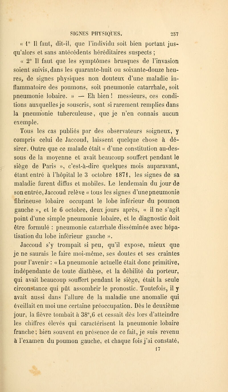 « 1° Il faut, dit-il, que l'individu soit bien portant jus- qu'alors et sans antécédents héréditaires suspects ; « 2° Il faut que les symptômes brusques de l'invasion soient suivis, dans les quarante-huit ou soixante-douze heu- res, de signes physiques non douteux d'une maladie in- flammatoire des poumons, soit pneumonie catarrhale, soit pneumonie lobaire. » — Eh bien ! messieurs, ces condi- tions auxquelles je souscris, sont si rarement remplies dans la pneumonie tuberculeuse, que je n'en connais aucun exemple. Tous les cas publiés par des observateurs soigneux, y compris celui de Jaccoud, laissent quelque chose à dé- sirer. Outre que ce malade était « d'une constitution au-des- sous de la moyenne et avait beaucoup souffert pendant le siège de Paris », c'est-à-dire quelques mois auparavant, étant entré à l'hôpital le 3 octobre 1871, les signes de sa maladie furent diffus et mobiles. Le lendemain du jour de son entrée, Jaccoud relève « tous les signes d'une pneumonie fibrineuse lobaire occupant le lobe inférieur du poumon gauche », et le 6 octobre, deux jours après, « il ne s'agit point d'une simple pneumonie lobaire, et le diagnostic doit être formulé : pneumonie catarrhale disséminée avec hépa- tisationdu lobe inférieur gauche ». Jaccoud s'y trompait si peu, qu'il expose, mieux que je ne saurais le faire moi-même, ses doutes et ses craintes pour l'avenir : « La pneumonie actuelle était donc primitive, indépendante de toute diathèse, et la débilité du porteur, qui avait beaucoup souffert pendant le siège, était la seule circonstance qui pût assombrir le pronostic. Toutefois, il y avait aussi dans l'allure de la maladie une anomalie qui éveillait en moi une certaine préoccupation. Dès le deuxième jour, la fièvre tombait à 38°,6 et cessait dès lors d'atteindre les chiffres élevés qui caractérisent la pneumonie lobaire franche ; bien souvent en présence de ce fait, je suis revenu à l'examen du poumon gauche, et chaque fois j'ai constaté, 17