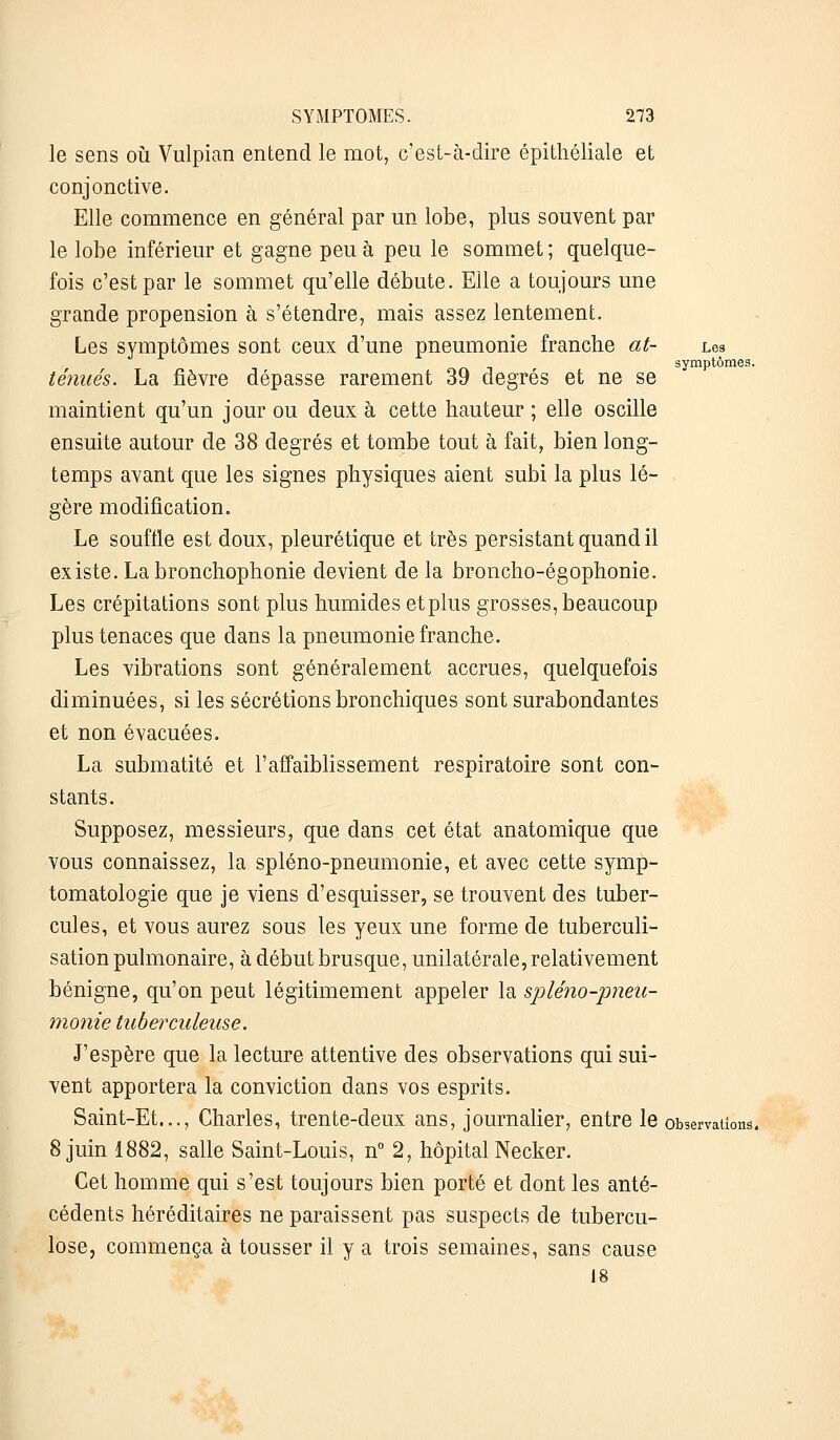 le sens où Vulpian entend le mot, c'est-à-dire épithéliale et conjonctive. Elle commence en général par un lobe, plus souvent par le lobe inférieur et gagne peu à peu le sommet ; quelque- fois c'est par le sommet qu'elle débute. Elle a toujours une grande propension à s'étendre, mais assez lentement. Les symptômes sont ceux d'une pneumonie franche at- Les symptômes. ténues. La fièvre dépasse rarement 39 degrés et ne se maintient qu'un jour ou deux à cette hauteur ; elle oscille ensuite autour de 38 degrés et tombe tout à fait, bien long- temps avant que les signes physiques aient subi la plus lé- gère modification. Le souffle est doux, pleurétique et très persistant quand il existe. La bronchophonie devient de la broncho-égophonie. Les crépitations sont plus humides et plus grosses, beaucoup plus tenaces que dans la pneumonie franche. Les vibrations sont généralement accrues, quelquefois diminuées, si les sécrétions bronchiques sont surabondantes et non évacuées. La submatité et l'affaiblissement respiratoire sont con- stants. Supposez, messieurs, que dans cet état anatomique que vous connaissez, la spléno-pneumonie, et avec cette symp- tomatologie que je viens d'esquisser, se trouvent des tuber- cules, et vous aurez sous les yeux une forme de tuberculi- sation pulmonaire, à début brusque, unilatérale, relativement bénigne, qu'on peut légitimement appeler la spléno-pneu- monie tuberculeuse. J'espère que la lecture attentive des observations qui sui- vent apportera la conviction dans vos esprits. Saint-Et..., Charles, trente-deux ans, journalier, entre le observations. 8 juin 1882, salle Saint-Louis, n° 2, hôpital Necker. Cet homme qui s'est toujours bien porté et dont les anté- cédents héréditaires ne paraissent pas suspects de tubercu- lose, commença à tousser il y a trois semaines, sans cause 18