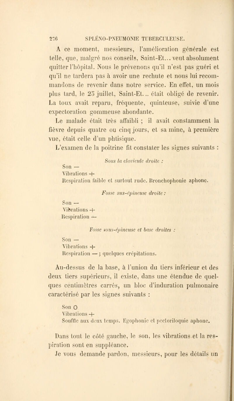 A ce moment, messieurs, l'amélioration générale est telle, que, malgré nos conseils, Saint-Et... veut absolument quitter l'hôpital. Nous le prévenons qu'il n'est pas guéri et qu'il ne tardera pas à avoir une rechute et nous lui recom- mandons de revenir dans notre service. En effet, un mois plus tard, le 2o juillet, Saint-Et... était obligé de revenir. La toux avait reparu, fréquente, quinteuse, suivie d'une expectoration gommeuse abondante. Le malade était très affaibli ; il avait constamment la fièvre depuis quatre ou cinq jours, et sa mine, à première vue, était celle d'un phtisique. L'examen de la poitrine fit constater les signes suivants : Sous la clavicule droite : Son — Vibrations + Respiration faible et surtout rude. Bronchophonie aphone. Fosse sus-épineuse droite : Son — Vibrations -+• Respiration — Fosse sous-épineuse et base droites : Son — Vibrations + Respiration — ; quelques crépitations. Au-dessus de la base, à l'union du tiers inférieur et des deux tiers supérieurs, il existe, dans une étendue de quel- ques centimètres carrés, un bloc d'induration pulmonaire caractérisé par les signes suivants : Son 0 Vibrations -f- Soufflc aux doux temps. Egophonic et peeloriloquie aphone. Dans tout le côté gauche, le son, les vibrations et la res- piration sont en suppléance. Je vous demande pardon, messieurs, pour les détails un