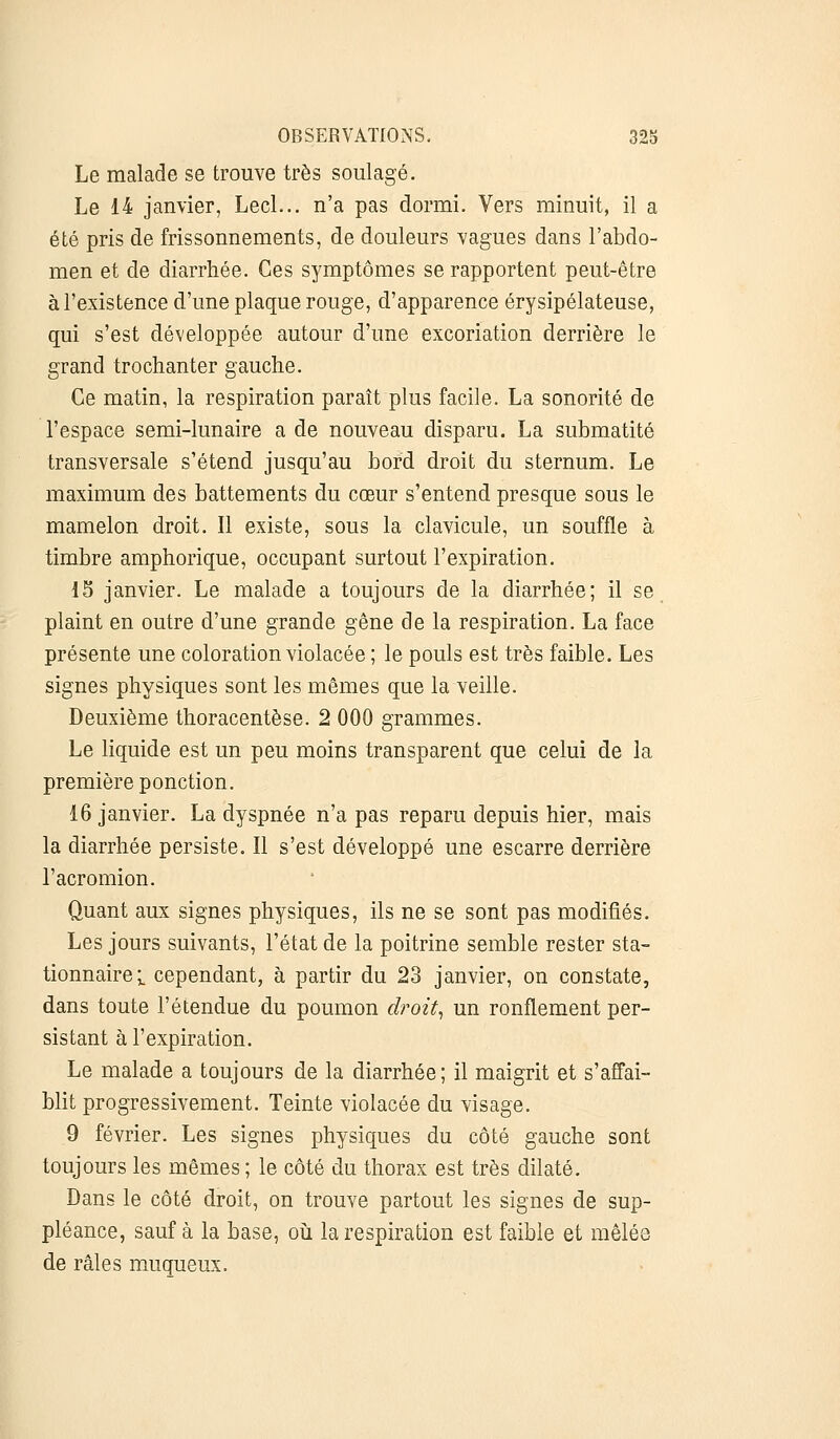 Le malade se trouve très soulagé. Le 14 janvier, Lecl... n'a pas dormi. Vers minuit, il a été pris de frissonnements, de douleurs vagues dans l'abdo- men et de diarrhée. Ces symptômes se rapportent peut-être à l'existence d'une plaque rouge, d'apparence érysipélateuse, qui s'est développée autour d'une excoriation derrière le grand trochanter gauche. Ce matin, la respiration paraît plus facile. La sonorité de l'espace semi-lunaire a de nouveau disparu. La submatité transversale s'étend jusqu'au bord droit du sternum. Le maximum des battements du cœur s'entend presque sous le mamelon droit. Il existe, sous la clavicule, un souffle à timbre amphorique, occupant surtout l'expiration. 15 janvier. Le malade a toujours de la diarrhée; il se plaint en outre d'une grande gêne de la respiration. La face présente une coloration violacée ; le pouls est très faible. Les signes physiques sont les mêmes que la veille. Deuxième thoracentèse. 2 000 grammes. Le liquide est un peu moins transparent que celui de la première ponction. 16 janvier. La dyspnée n'a pas reparu depuis hier, mais la diarrhée persiste. Il s'est développé une escarre derrière l'acromion. Quant aux signes physiques, ils ne se sont pas modifiés. Les jours suivants, l'état de la poitrine semble rester sta- tionnaire^ cependant, à partir du 23 janvier, on constate, dans toute l'étendue du poumon droit, un ronflement per- sistant à l'expiration. Le malade a toujours de la diarrhée ; il maigrit et s'affai- blit progressivement. Teinte violacée du visage. 9 février. Les signes physiques du côté gauche sont toujours les mêmes ; le côté du thorax est très dilaté. Dans le côté droit, on trouve partout les signes de sup- pléance, sauf à la base, où la respiration est faible et mêlée de râles muqueux.