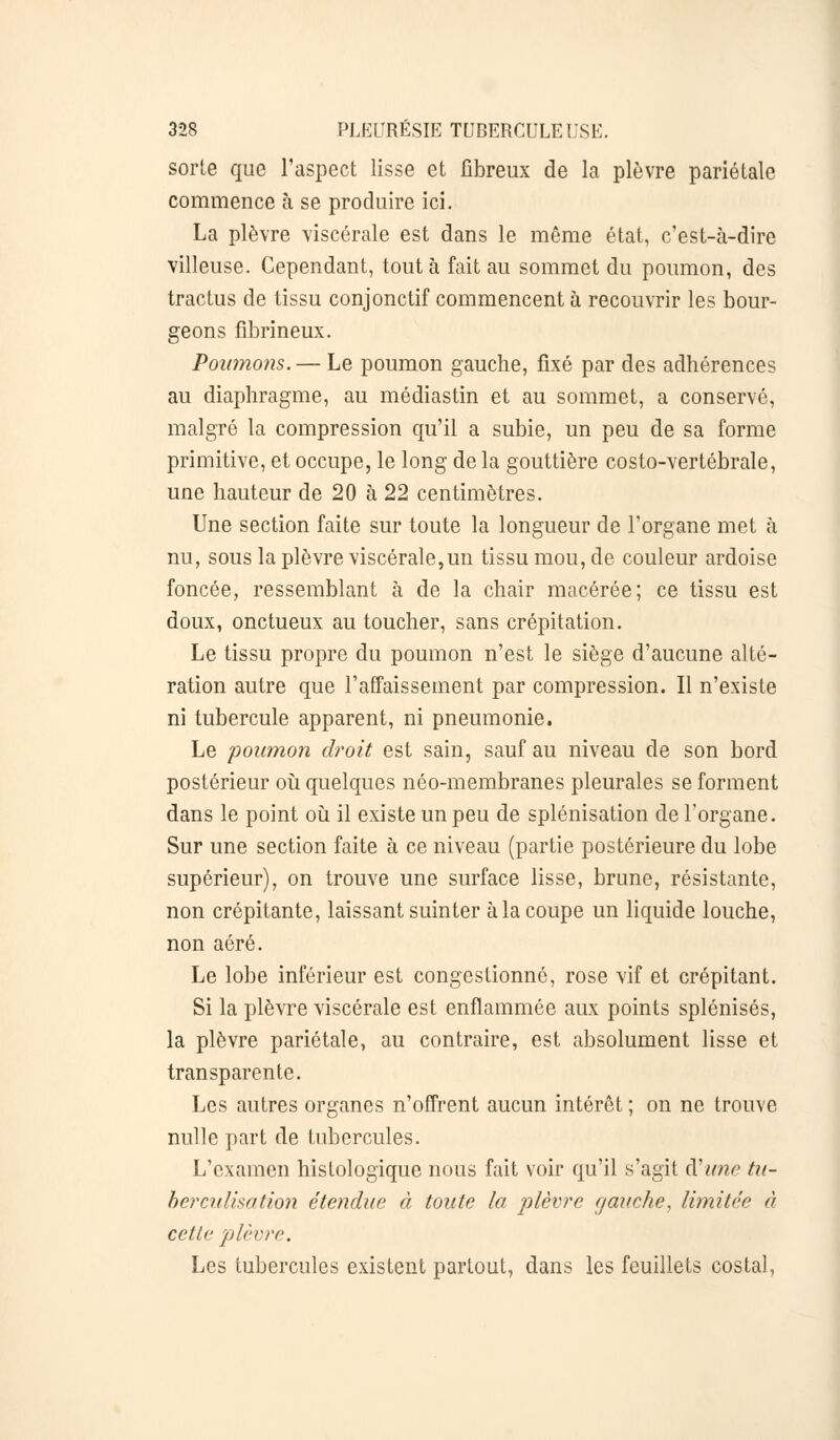 sorle que l'aspect lisse et fibreux de la plèvre pariétale commence à se produire ici. La plèvre viscérale est dans le même état, c'est-à-dire villeuse. Cependant, tout à fait au sommet du poumon, des tractus de tissu conjonctif commencent à recouvrir les bour- geons fibrineux. Poumons. — Le poumon gauche, fixé par des adhérences au diaphragme, au médiastin et au sommet, a conservé, malgré la compression qu'il a subie, un peu de sa forme primitive, et occupe, le long de la gouttière costo-vertébrale, une hauteur de 20 à 22 centimètres. Une section faite sur toute la longueur de l'organe met à nu, sous la plèvre viscérale,un tissu mou, de couleur ardoise foncée, ressemblant à de la chair macérée; ce tissu est doux, onctueux au toucher, sans crépitation. Le tissu propre du poumon n'est le siège d'aucune alté- ration autre que l'affaissement par compression. Il n'existe ni tubercule apparent, ni pneumonie. Le poumon droit est sain, sauf au niveau de son bord postérieur où quelques néo-membranes pleurales se forment dans le point où il existe un peu de splénisation de l'organe. Sur une section faite à ce niveau (partie postérieure du lobe supérieur), on trouve une surface lisse, brune, résistante, non crépitante, laissant suinter à la coupe un liquide louche, non aéré. Le lobe inférieur est congestionné, rose vif et crépitant. Si la plèvre viscérale est enflammée aux points splénisés, la plèvre pariétale, au contraire, est absolument lisse et transparente. Les autres organes n'offrent aucun intérêt ; on ne trouve nulle part de tubercules. L'examen hisfologique nous fait voir qu'il s'agit cVune tu- berculisation étendue à toute la plèvre gauche, limitée à cette plèvre. Les tubercules existent partout, dans les feuillets costal,