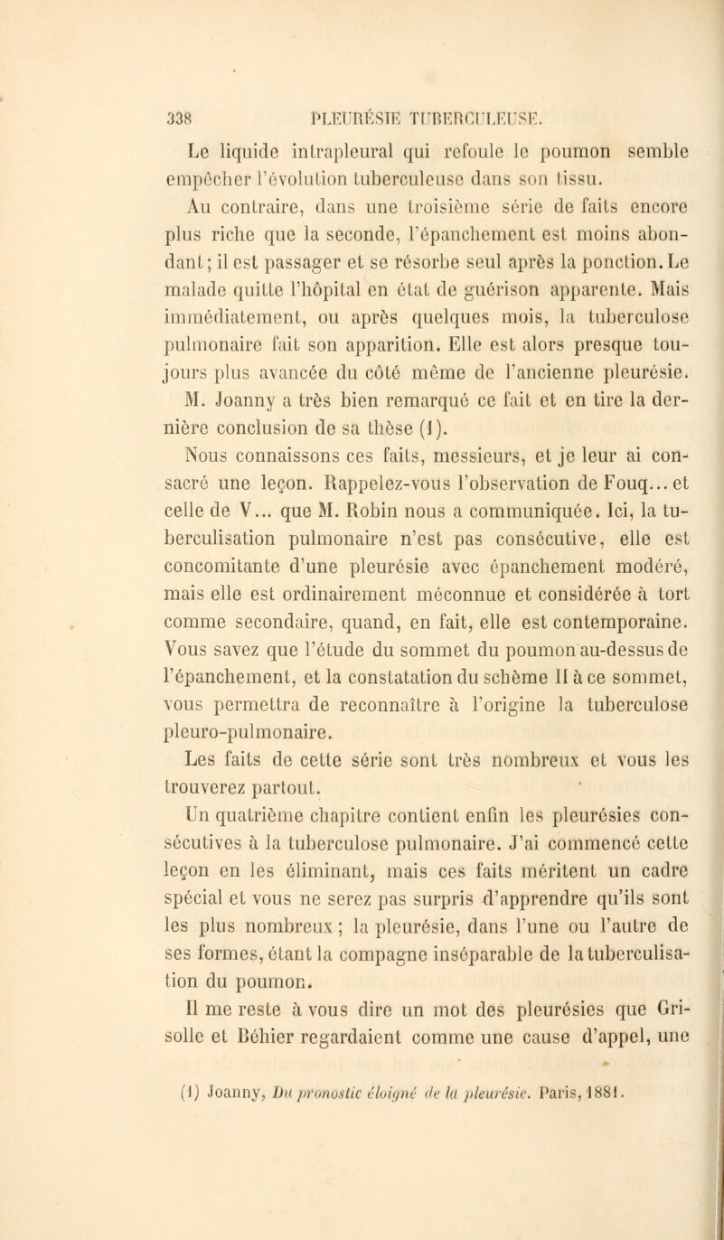 Le liquide inlrapleural qui refoule le poumon semble empêcher révolution tuberculeuse dans son tissu. Au contraire, dans une troisième série de faits encore plus riche que la seconde, l'épanchement est moins abon- dant; il est passager et se résorbe seul après la ponction. Le malade quitte l'hôpital en état de guérison apparente. Mais immédiatement, ou après quelques mois, la tuberculose pulmonaire fait son apparition. Elle est alors presque tou- jours plus avancée du côté même de l'ancienne pleurésie. M. Joanny a très bien remarqué ce fait et en tire la der- nière conclusion de sa thèse (1). Nous connaissons ces faits, messieurs, et je leur ai con- sacré une leçon. Rappelez-vous l'observation de Fouq... et celle de V... que M. Robin nous a communiquée. Ici, la tu- berculisation pulmonaire n'est pas consécutive, elle est concomitante d'une pleurésie avec épanchement modéré, mais elle est ordinairement méconnue et considérée à tort comme secondaire, quand, en fait, elle est contemporaine. Vous savez que l'étude du sommet du poumon au-dessus de l'épanchement, et la constatation du schème II à ce sommet, vous permettra de reconnaître à l'origine la tuberculose pleuro-pulmonaire. Les faits de cette série sont très nombreux et vous les trouverez partout. Un quatrième chapitre contient enfin les pleurésies con- sécutives à la tuberculose pulmonaire. J'ai commencé cette leçon en les éliminant, mais ces faits méritent un cadre spécial et vous ne serez pas surpris d'apprendre qu'ils sont les plus nombreux ; la pleurésie, dans l'une ou l'autre de ses formes, étant la compagne inséparable de latuberculisa- tion du poumon. Il me reste à vous dire un mot des pleurésies que Gri- solle et Béhier regardaient comme une cause d'appel, une (1) Joanny, l)v pronostic éloigné de lu pleurésie. Paris, 1881.