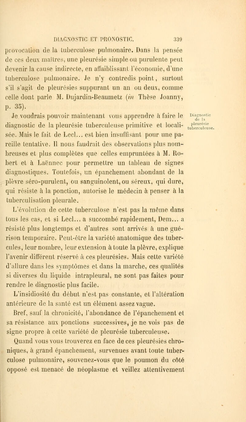 provocation de la tuberculose pulmonaire. Dans la pensée de ces deux maîtres, une pleurésie simple ou purulente peut devenir la cause indirecte, en affaiblissant l'économie, d'une tuberculose pulmonaire. Je n'y contredis point, surtout s'il s'agit de pleurésies suppurant un an ou deux, comme celle dont parle M. Dujardin-Beaumetz (in Thèse Joanny, p. 35). Je voudrais pouvoir maintenant vous apprendre à faire le Di%n°astic diagnostic de la pleurésie tuberculeuse primitive et locali- t^cuieLe. sée. Mais le fait de Lecl... est bien insuffisant pour une pa- reille tentative. Il nous faudrait des observations plus nom- breuses et plus complètes que celles empruntées à M. Ro- bert et à Laënnec pour permettre un tableau de signes diagnostiques. Toutefois, un épanchement abondant de la plèvre séro-purulent, ou sanguinolent, ou séreux, qui dure, qui résiste à la ponction, autorise le médecin à penser à la tuberculisation pleurale. L'évolution de cette tuberculose n'est pas la même dans tous les cas, et si Lecl... a succombé rapidement, Dem... a résisté plus longtemps et d'autres sont arrivés à une gué- rison temporaire. Peut-être la variété anatomique des tuber- cules, leur nombre, leur extension à toute la plèvre, explique l'avenir différent réservé à ces pleurésies. Mais cette variété d'allure dans les symptômes et dans la marche, ces qualités si diverses du liquide intrapleural, ne sont pas faites pour rendre le diagnostic plus facile. L'insidiosité du début n'est pas constante, et l'altération antérieure de la santé est un élément assez vague. Bref, sauf la chronicité, l'abondance de l'épanchement et sa résistance aux ponctions successives^ je ne vois pas de signe propre à cette variété de pleurésie tuberculeuse. Quand vous vous trouverez en face de ces pleurésies chro- niques, à grand épanchement, survenues avant toute tuber- culose pulmonaire, souvenez-vous que le poumon du côté opposé est menacé de néoplasme et veillez attentivement